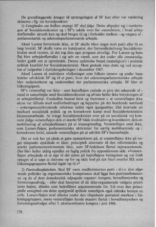 De grundlæggende årsager til sprængningen af SF kan efter vor vurdering
skitseres i flg. tre hovedpunkter:
l) Uenigheden om hvilken strategi SF skal følge. Dette afspejler sig i vurderin-
gen af Socialdemokratiet og i SFs taktik over for »storebror«, i hvad arbej-
derflertallet aktuelt kan og skal bruges til og i forholdet mellem -
og vægten af -
parlamentarisk og udenomsparlamentarisk arbejde.
Aksel Larsen forventede ikke, at SF skulle blive noget stort parti eller få en
lang levetid. SF skulle være en katalysator, der forvandlede/tvang Socialdemo-
kratiet mod venstre, så det tog dets eget program alvorligt. For Larsen og hans
fløj blev arbejderflertallet i sig selv en værdi, som det under alle omstændig-
heder gjaldt om at opretholde. Denne opfattelse betød (naturligvisl) i praktisk
politisk knæfald for Socialdemokratiet. Mest grotesk viste dette sig ved accep-
ten af indgrebet i dyrtidsreguleringen i december 1967.
Aksel Larsen så endvidere »folketinget som folkets tjener« og under hans
ledelse udviklede SF sig til et parti, hvor det udenomsparlamentariske arbejde
blev nedprioriteret og underordnet det parlamentariske arbejde. SF blev et
folketingsparti.
SF”s venstrefløj var ikke -
som højrefløjen yndede at give det udseende af -
imod et samarbejde med Socialdemokratiet og afviste heller ikke betydningen af
et arbejderflertal. Forskellen bestod først og fremmest i, at venstrefløjen ikke
alene var tilfreds med småforbedringer og lapperier på det bestående samfund
-
systemgennembrydende reformer måtte også igangsættes. Det krævede en
markant socialistisk politik og en konsekvent kamp mod Socialdemokratiets
klassesamarbejde. At tvinge Socialdemokratiet over på en socialistisk vej kræ-
vede ifølge venstrefløjen dels et stærkt SF både kvalitativt og kvantitativt, dels en
mobilisering af arbejderklassen på et klassegrundlag. Venstrefløjen anså ikke,
'
som Larsen-fløjen, parlamentariske aktiviteter for særlig mobiliserende og i
konsekvens heraf, satsede venstrefløjen på at udvikle SF”s basisarbejde.
Det er nok her på plads at gøre opmærksom på, at venstrefløjen ikke på no-
get tidspunkt opstillede et klart, principielt alternativ til den reformistiske og
stærkt parlamentsorienterede linie, som SF-ledelsens flertal repræsenterede.
Der blev heller aldrig opstillet en faglig politik fra oppositionens side. »Venstre-
fløjen arbejdede så at sige til det sidste på højrefløjens betingelser og var fuldt
optaget af at søge at dæmme op for og råde bod på det frieri overfor SD, som
folketingsgruppens flertal lagde op til.«4
2) Partirolleopfaltelsen. Skal SF være medlemmernes parti -
dvs. den afgø-
rende politiske og organisatoriske kompetence skal ligge hos partimedlemmer-
ne og de af dem demokratisk udpegede organer: kongres, hovedbestyrelse og
forretningsudvalg, -
eller skal hensynet .til de ikke-organiserede vælgere priori-
teres højest, således som højrefløjen argumenterede for. Ud over den princi-
pielle uenighed om dette spørgsmål spillede naturligvis også taktiske hensyn en
rolle. Larsen-fløjen stod således under den tilspidsede partistrid stærkest i fol-
ketingsgruppen, mens venstrefløjen havde massin flertal i hovedbestyrelsen og
forretningsudvalget efter 5. ekstraordinære kongres i juni 1966.
178
 