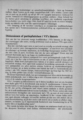 3) Personlige modsætninger0g samarbejdsvanskeligheder -
først og fremmest
mellem Aksel Larsen og de unge (venstrefløjs-)folki SFs ledelse. Larsen talte
om sit parti og sin politik og sad på SFs tre vigtigste lederposter: formand for
partiet, formand for folketingsgruppen og politisk ordfører. Disse forhold har
fra starten givet anledning til adskillige konflikter, der imidlertid nogenlunde
kunne holdes i ave indtil valget 1966, fordi SF indtil da havde en relativ uforplig-
tende og risikofri rolle som lille oppositionsparti i folketinget.
VS,s udspring af SF bevirker naturligvis at ovennævnte konflikterfaringer
kan spores ind i Venstresocialisternes politikudvikling og organisatoriske op-
bygning.
Diskussionen af partiopfattelsen i VS”s historie
Selv om der har eksisteret mange konfliktfelter i Vsis historie, er der dog ét
der overskygger alle andre, nemlig problemet med at definere VS'S egen rolle i
klassekampen.
Skal det i det hele taget være et parti med en entydig socialistisk strategi, eller
skal det snarere være »bevægelsernesbevægelse« -
et sted hvor man udveksle-
de erfaringer og hentede inspiration, de forskellige basisgrupper imellem? Hvis
det skal være et parti, hvorledes skal det da være opbygget? Hvem skal det
primært henvende sig til, og bygge sin medlemsbasis på?
Diskussionen om sådanne spørgsmål har været gennemgående i hele VS”s le-
vetid, og vi har her valgt at koncentrere os om, at opridse nogle af disse udvik-
lingslinjer. Både fordi partiopfattelsen faktisk er et yderst centralt element i en
socialistisk strategi, men også fordi uenighed heromkring automatisk vil invol-
vere spørgsmålet om selve partiets almene funktion og eksistensberettigelse.
Hertil kommer så, at dette problem rent faktisk har haft en fremtrædende pla-
cering i alle VS”s interne kampe, fraktionaliseringer og brud lige fra 1967 til i
dag, og dette gælder ikke mindst i leninistfraktionens tid.
På denne begrænsede plads, kan gennemgangen kun blive yderst skematisk og
tildels postulatorisk, men vi håber dog at den vil kunne skabe et vist overblik på
tværs af de enkelte kongresperioder.
VS,s l. kongres og diskussionerne op til denne handlede stort set om, hvordan
man skulle gøre VS så demokratisk som mulig ift. medlemmerne. I denne hen-
seende kunne to vidt forskellige grupper mødes i en fælles interesse: de »gamle«
fra SF, der ud fra erfaringerne med Aksel Larsen ønskede at skabe garantier
for, at et reelt medlemsdemokrati kunne fastholdes i VS. På den anden side »den
antiautoritære bevægelse« der strømmede ind i VS, og som så med mistro på
enhver form for ledelse og organisation. Imidlertid lå der i denne fælles inter-
esse også allerede indbygget en konflikt mellem på den ene side ønsket om en
total decentralisering, og på den anden side kravet om at skabe en effektiv orga-
nisation, en ledelse og et organisatorisk fundament som
forudsætningfor at VS
kunne blive et handlekraftigt parti.5
Det varede daheller ikke længe, før »kampenom strukturen« brød ud i lys lue.
De skarpeste frontlinjer stod mellem »blomsterbørnene« -
der prioriterede
179
 