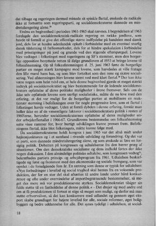dat tilbage og regeringen dermed mistede sit spinkle flertal, ønskede de radikale
ikke at fortsætte som regeringsparti, og socialdemokraterne dannede en min-
dretalsregering alene.29
Endnu en begivenhed i perioden 1961-1965 skal nævnes. I begyndelsen af 1963
forelagde den socialdemokratisk-radikale regering en række jordlove, som
havde til formål at give det offentlige større indflydelse på handelen med dansk
jord, dels for at hindre udenlandsk opkøb i forbindelse med en eventuel snarlig
dansk tilslutning til fællesmarkedet,dels for at hindre spekulation i forbindelse
med prisstigninger på jord og grunde ved den stigende efterspørgsel. Lovene
blev vedtaget i folketinget med regeringens og SF”s stemmer, men den borger-
lige opposition benyttede retten til ifølge grundloven af 1953 at bringe lovene til
folkeafstemning. Op til folkeafstemningen d. 25. juni 1963 førte de borgerlige
partier en meget stærk kampagne mod lovene, som hævdedes at ville fratage
den lille mand hans hus, og som blev fortolket som den rene og skære sociali-
sering. Ved afstemningen ,blev lovene stemt ned med klart flertal.30 Der kan ikke
være nogen som helst tvivl om, at hele denne begivenhed gjorde et meget stærkt
indtryk på socialdemokratiet og blev bestemmende for de ledende socialdemo-
kraters opfattelse af deres politiske muligheder i årene fremover. Selv om de
ikke selv opfattede lovene som særligt socialistiske, måtte de nu leve med den
erfaring, at det var muligt for de borgerlige partier at mobillisere en reak-
tionær stemning i befolkningen over for nogle progressive love, som et flertal i
folketinget havde vedtaget. Uden at forstå dybden i denne erfaring, forstår man
heller ikke en af de væsentligste faktorer i socialdemokratiets politik i resten af
1960'erne, herunder socialdemokraternes opfattelse af deres muligheder un-
der arbejderflertallet i 1966-67. Grundlovens bestemmelse om folkeafstemning
satte visse rammer for, hvor hurtigt udviklingen kunne presses frem. Befolk-
ningens flertal, ikke blot folketingets, måtte kunne følge med.
Da socialdemokraterne holdt kongres i juni 1965 var det altså midt under
højkonjunkturen og i et samfund i rivende udvikling og forandring. Og det var
et parti, som dannede mindretalsregering alene, og som ønskede at føre en for-
sigtig politik. Debatten på kongressen og udtalelserne fra den bærer præg af
situationen. Om den demokratiske socialisme og dens indhold førtes der ikke
nogen diskussion. I den almindelige politiske udtalelse, som kongressen vedtog”,
bekræftedes partiets princip- og arbejdsprogram fra 1961. Udtalelsen beskæf-
tigede sig først og fremmest med den økonomiske og sociale fremgang, som var
opnået i de forudgående fem år. En sætning som denne er typisk for udtalelsen:
»Nye forbedringer i levefod og social tryghed skal hentes fra en voksende pro-
duktion, der for en stor del skal afsættes til andre lande under hård konkur-
rence og ofte under overvindelse af importbegrænsendebestemmelser, så me-
get des mere må vor produktionsevne styrkes. Socialdemokratiet tilsiger sin
fulde støtte til en fastholdelse af denne politik.«-
Det drejer sig med andre ord
om at få produktionen til fortsat at stige så meget som muligt, og derfor må man
støtte erhvervslivet, så det kan konkurrere med udlandet og gennem øget eks-
port skabe grundlaget for højere levefod for alle, sociale reformer, øget bolig-
byggeri og bedre uddannelse for alle. Det synes tydeligt i udtalelsen, at social-
18
 