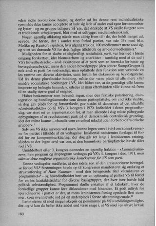 »den indre revolution« højest, og derfor ud fra denne rent individualistiske
synsmåde ikke kunne acceptere at lade sig lede af andet end egne fornemmelser
og lyster -
og en gruppe tidligere SF”ere,der ønskede at VS skulle fungere som
et traditionelt arbejderparti, blot med et udbygget medlemsdemokrati.
Nogen egentlig afklaring nåede man aldrig frem til -
de, der holdt længst ud,
sejrede. De første, der i samlet trop forlod partiet, var »de 35« med bl.a.
Moltke og Reintoft i spidsen, hvis afgang trak ca. 100 medlemmer mere med sig,
og stort set drænede VS for dets faglige tillidsfolk og arbejdermedlemmer.6
Muligheden for at skabe et slagkraftigt socialistisk parti, var hermed i første
omgang forskertset, idet blomsterbørn og anarkister -
samtidig med at de sad i
VS”s hovedbestyrelse -
anså eksistensen af et parti som en hæmsko for basis- og
bevægelsesarbejdet,mens den anden hovedgruppe (den senere Sump/Gruppe I)
nok anså et parti for nødvendigt, men opfattede dets funktion som værende en
løs ramme om diverse aktiviteter, samt forum for diskussion og bevidstgørelse.
Ud fra denne pluralistiske holdning, måtte der være plads til alle mere eller
mindre socialistiske holdninger i VS, idet håbet var, at de gensidigt ville kunne
inspirere og befrugte hinanden, således at man efterhånden ville kunne nå frem
til en stadig større grad af enighed.
Håbet beskæmmer som bekendt ingen, men den faktiske polarisering, disin-
tegration og handlingslammelse som denne partiopfattelse om end ikke skabte,
så dog gav plads for og forstærkede, gav stødet til dannelsen af det såkaldte
»Leninistkollektiv« op til VS”s 3. kongres i 1970. Indholdet i deres programfor-
slag, var stort set en argumentation for, at man allerede i dag måtte påbegynde
opbygningen af et revolutionært parti på et demokratisk centralistisk grundlag,
idet det måtte kunne ...»handle som en enhed udadtil uden forbehold fra enkelte
grupper«.7
Selv om VS ikke nævnes ved navn, kunne ingen være i tvivl om konsekvenser-
ne for partiet i tilfælde af en vedtagelse. Imidlertid nedstemtes forslaget til for-
del for en kompromiserklæring,der dog gik ret langt i leninisternes retning,
således at der ingen .tvivl var om, at den leninistiske partiopfattelse havde slået
rod i VS.
'
Umiddelbart efter 3. kongres dannedes en egentlig fraktion -
»Leninistfraktio-
nen«, hvis program og årsprogram vedtoges på VS°s 4. kongres i dec. 1971, men
uden at dette medførteorganisatoriske konsekvenser for VS som parti.
'
Denne vedtagelse medførte, at den sidste rest af den antiautoritære bevægel-
se forlod VS.8 Strømningen havde op til kongressen manifesteret sig omkring et
strukturforslag af Hans Vammen -
med den betegnende titel »Strukturen er
programmet«9-
og hovedindholdet heri var en opløsning af partiet VS til fordel
for en løs kontaktstruktur for diverse basisgrupper, der hver især havde fuld
politisk selvstændighed. Programmet skulle erstattes af et tidsskrift, hvor de
forskellige grupper kunne føre diskussioner med hinanden. Et godt udtryk for
spændingerne i partiet er'det, at mens leninisternes forslag opnåede flest stem-
mer, kom ovennævnte ind på en andenplads i første afstemningsrunde.1°
Leninisterne så med megen skepsis og pessimisme på VS,s udviklingsmulighe-
der, og vi kan da heller ikke andet end være enige i, at VS stod i en uhyre kritisk
180
 