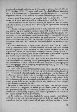 situation på randen til udslettelse op til 4. kongres: et fald i medlemstallet fra ca.
3.500 i 68 til ca. 1000 i 1971, uden medlemmer fra arbejderklassen, lammet og
splittet af fraktionskampe, et forsvindende lavt aktivitetsniveau, et ry som en
»flippet sandkasse«, en stor gæld og uden noget fælles politisk grundlag.
At rette op på denne situation, og herudfra skabe
fundamentettil et revolu-
tionært parti, måtte nødvendigvis blive en krævende og vanskelig opgave.
Leninistfraktionen havde imidlertid allerede fra starten afskrevet sig mulig-
heden for at kunne gennemføre denne proces, og det skyldtes deres partiopbyg-
ningslinje.
Man havde kort sagt vundet ledelsen af et parti, som man ikke gav mange
sure sild for, og hvis eksistensberettigelse man stod meget tvivlende overfor.
Det viste sig f.eks. med al ønskelig tydelighed i fraktionens første udtalelse efter
kongressejren, hvor det hedder ...»at fraktionen (må) bevares intakt som den
primære (vor understregning) organisation for medlemmerne,«11 og en af de
konkrete konsekvenser heraf blev, at man undlod at lade en række af de føren-
de leninister indvælge i VS's ledelse, da disse skulle hellige sig fraktionens eget
arbejde.
Man måtte således køre to organisationer på samme tid -
LF og VS -
hvilket
oversteg fraktionens kræfter. Da man endvidere opfattede fraktionen som den
primære organisation, blev resultatet, at VS”s organer udviklede sig til rene
ekspeditionskontorer for leninisternes allerede på forhånd fastlagte politik. At
dette skærpede modsætningerne mellem fraktionerne og bevirkede en yderli-
gere passivisering af den øvrige medlemsskare kan ikke undre.
Som kongresperioden skred frem, og LF mere eller mindre kørte fast i VS,
udkrystalliseredes den holdning, at den grundlæggende årsag til denne uhold-
bare situation var, at VS på trods af at det havde fået et revolutionært program,
'stadig var opbygget som et borgerligt vælgerforeningsparti,og ikke som en re-
volutionær kamporganisation.
De første skridt til en ændring af denne tilstand måtte tages på 5. kongres, og
disse måtte involvere indførelse af skolings- og aktivitetspligt, kandidatmedlems-
skab, opbygning af arbejdspladsceller som grundenheden i partiet, ligesom alle
medlemmers aktivitet skulle rettes ind mod at opnå forankring i arbejderklas-
sen. For VS ville dette konkret betyde, at små og inaktive partiforeninger skulle
sammenlægges med større (i praksis leninistiske) til højest en halv snes grund-
centre, at der skulle ske en
nyregistrering af VS”s medlemmer, samt muligvis
gennemføreset navneskifte for VS.12
Årsagernetil dette drastiske forslag skal dels søges i den umulige situation
som tilstanden i VS udgjorde for ethvert politisk arbejde, men lige så meget i
LF”s partiopbygningslinje der forkastede, at eksistensen af VS som kendt parti
kunne have en selvstændig betydning som referencepunkt for store dele af den
ikke-organiserede (mellemlags-) venstrefløj.
Da det eksisterende VS tværtimod opfattedes som en hæmsko i bestræbelser-
ne for at opnå en basis i arbejderklassen, var det derfor en logisk følge, at LF
krævede en total og »aktiv« accept af hele deres platform for ikke at forlade
181
 