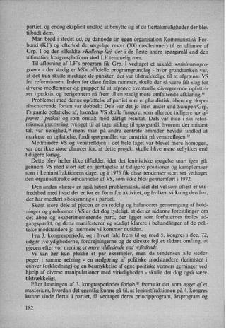 partiet, og endog eksplicit undlod at benytte sig af de flertalsmuligheder der blev
tilbudt dem.
Man brød i stedet ud, og dannede sin egen organisation Kommunistisk For-
bund (KF) og efterlod de sørgelige rester (300 medlemmer) til en alliance af
Grp. I og den såkaldte »Ballerup-fløj,der i de fleste andre spørgsmål end den
ultimative kongresplatform stod LF temmelig nær.
Til afløsning af LF”s program fik Grp. I vedtaget et såkaldt »minimumspro-
gram«
-
der stadig er VS”s officielle programgrundlag -
hvor grundtanken var,
at det kun skulle medtage de punkter, der var tilstrækkelige til at afgrænse VS
fra reformismen. Inden for disse fælles rammer, skulle der så være frit slag for
diverse medlemmer og grupper til at afprøve eventuelle divergerende opfattel-
ser i praksis, og herigennem nå frem til en stadig mere omfattende afklaring.13
Problemet med denne opfattelse af partiet som et pluralistisk, åbent og ekspe-
rimenterende forum var dobbelt: Dels var det jo intet andet end Sumpen/Grp.
I”s gamle opfattelse af, hvordan VS skulle fungere, som allerede tidligere var af-
prøvet i praksis og som omtalt med dårligt resultat. Dels var man i sin refor-
mismeafgrænsning tvunget til at tage stilling til spørgsmål, hvorom der mildest
talt var uenighed," mens man på andre centrale områder bevidst undlod at
markere en opfattelse, fordi spørgsmålet var omstridt på venstrefløjen.15
Medmindre VS og venstrefløjen i det hele taget var blevet mere homogen,
var der ikke store chancer for, at dette projekt skulle blive mere vellykket end
tidligere forsøg.
Dette blev heller ikke tilfældet, idet det leninistiske spøgelse snart igen gik
gennem VS med stort set en gentagelse af tidligere positioner og kamptemaer
som i Leninistfraktionens dage, og i 1975 fik disse tendenser stort set vedtaget
den organisatoriske omdannelse af VS, som ikke blev gennemført i 1972.
Den anden »lære« er også højest problematisk, idet det vel som oftest er util-
fredshed med hvad det er for en form for aktivitet, og hvilken virkning den har,
der har medført »bekymring« i partiet.
Skønt store dele af pjecen er en redelig og balanceret gennemgang af hold-
ninger og problemer i VS er det dog tydeligt, at det er sådanne forestilinger om
det åbne og eksperimenterende parti, der ligger som forfatternes fælles ud-
gangspunkt, og dette manifesterer sig stadigt klarere i behandlingen af de poli-
tiske modstandere jo nærmere vi kommer nutiden.
Fra 3. kongresperiode, og i hvert fald frem til og med 5. kongres i dec. 72,
udgør tvetydighederne, fordrejningerne og de direkte fejl et sådant omfang, at
pjecen efter vor mening er mere vildledende end vejledende.
Vi kan her kun plukke et par eksempler, men da tendensen alle steder
peger i samme retning -
en nedgøring af politiske modstandere (leninister i
enhver forklædning) og en besmykkelse af egne politiske venners gerninger ved
hjælp af diverse manipulationer med virkeligheden -
skulle det dog også være
tilstrækkeligt.
Efter læsningen af 3. kongresperiodes forløb,25 fremstår det som noget af et
mysterium, hvordan det egentlig kunne gå til, at leninistfraktionen på 4. kongres
kunne vinde flertal i partiet, få vedtaget deres principprogram, årsprogram og
182
 