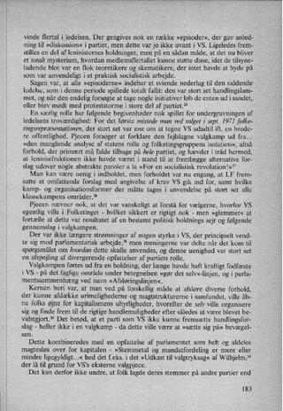 vinde flertal i ledelsen. Der gengives nok en række »episoder«,der gav anled-
ning til »diskussion« i partiet, men dette var jo ikke uvant i VS. Ligeledes frem-
stilles en del af leninisternes holdninger, men på en sådan måde, at det nu bliver
et totalt mysterium, hvordan medlemsflertallet kunne støtte disse, idet de tilsyne-
ladende blot var en flok teoretikere og skematikere, der intet havde at byde på
som var anvendeligt i et praktisk socialistisk arbejde.
Sagen var, at alle »episoderne« indebar et sviende nederlag til den siddende
ledelse, som i denne periode spillede totalt fallit: den var stort set handlingslam-
met, og når den endelig forsøgte at tage nogle initiativer løb de enten ud i sandet,
eller blev mødt med proteststorme i store del af partiet.”
En særlig rolle har følgende begivenheder nok spillet for undergravningen af
ledelsens troværdighed: For det første mistede man ved valget 1'sept. 1971 folke-
tingsrepræsentationen,der stort set var ene om at tegne VS udadtil ift. en brede-
re offentlighed. Pjecen forsøger at forklare den fejlslagne valgkamp ud fra...
»den manglende analyse af statens rolle og folketingsgruppens isolation«, altså
forhold, der primært må falde tilbage på hele partiet, og hævder i tråd hermed,
at leninistfraktionen ikke havde været i stand til at fremlægge alternative for-
slag udover nogle abstrakte paroler a la »For en socialistisk revolutionl«27
Man kan være uenig i indholdet, men forholdet var nu engang, at LF frem-
satte et omfattende forslag med angivelse af krav VS gik ind for, samt hvilke
kamp- og organisationsformer der måtte tages i anvendelse på stort set alle
klassekampens områder.28
Pjecen nævner nok, at det var vanskeligt at forstå for vælgerne, hvorfor VS
egentlig ville i Folketinget -
hvilket sikkert er rigtigt nok -
men »glemmer« at
fortælle at dette var resultatet af en bestemt politisk holdnings sejr 0g følgende
gennemslag i valgkampen.
Der var ikke længere strømninger af nogen styrke i VS, der principielt vend-
te sig mod parlamentarisk arbejde,29 men meningerne var delte når det kom til
spørgsmålet om hvordan dette skulle anvendes, og denne uenighed var stort set
en afspejling af divergerende opfattelser af partiets rolle.
Valgkampen førtes ud fra en holdning, der længe havde haft kraftigt fodfæste
i VS -
på det faglige område under betegnelsen »gør det selv«-linjen,og i parla-
mentssammenhæng ved navn »Afsløringslinjen«.
Kernen. heri var, at man ved på forskellig måde at afsløre diverse forhold,
der kunne afdække urimelighederne og magtstrukturerne i samfundet, ville åb-
ne folks øjne for kapitalismens uhyrligheder, hvorefter de selv ville organisere
sig og finde frem til de rigtige handlemuligheder efter således at være blevet be-
vidstgjort.30 Det betød, at et parti som VS ikke kunne fremsætte handlingsfor-
slag -
heller ikke i en valgkamp -
da dette ville være at »sætte sig på« bevægel-
sen.
Dette kombineredes med en opfattelse af parlamentet som helt og aldeles
magtesløs over for kapitalen -
»Stemmetal og mandatfordeling er mere eller
mindre ligegyldigt...«hed det f.eks. i det »Udkast til valgtryksag« af Wilhjelm,31
der lå til grund for VS”s eksterne valgpjece.
Det kan derfor ikke undre, at folk lagde deres stemmer på andre partier end
183
 