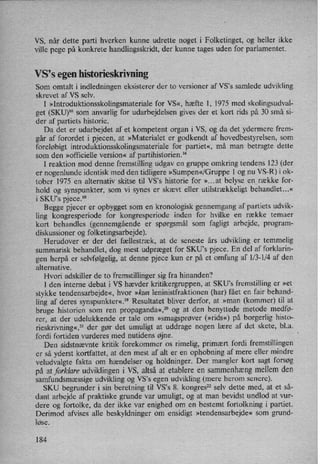 VS, når dette parti hverken kunne udrette noget i Folketinget, og heller ikke
ville pege på konkrete handlingsskridt, der kunne tages uden for parlamentet.
VS,s egen historieskrivning
Som omtalt i indledningen eksisterer der to versioner af VS°s samlede udvikling
skrevet af VS selv.
I »Introduktionsskolingsmateriale for VS«, hæfte 1, 1975 med skolingsudval-
get (SKU)16 som anvarlig for udarbejdelsen gives der et kort rids på 30 små si-
der af partiets historie.
Da det er udarbejdet af et kompetent organ i VS, og da det ydermere frem-
går af forordet i pjecen, at »Materialet er godkendt af hovedbestyrelsen, som
foreløbigt introduktionsskolingsmateriale for partiet«, må man betragte dette
som den »officielle version« af partihistorien.14
I reaktion mod denne fremstilling udgav en gruppe omkring tendens 123 (der
er nogenlunde identisk med den tidligere »Sumpen«/Gnippe 1 og nu VS-R) i ok-
tober 1975 en alternativ skitse til VS,s historie for »...at belyse enrække for-
hold og synspunkter, som vi synes er skævt eller utilstrækkeligt behandlet...«
i SKU's pjece.18
Begge pjecer er opbygget som en kronologisk gennemgang af partiets udvik-
ling kongresperiode for kongresperiode inden for hvilke en række temaer
kort behandles (gennemgående er spørgsmål som fagligt arbejde, program-
diskussioner og folketingsarbejde).
Herudover er der det fællestræk, at de seneste års udvikling er temmelig
summarisk behandlet, dog mest udpræget for SKU's pjece. En del af forklarin-
gen herpå er selvfølgelig,at denne pjece kun er på et omfang af l⁄3-l⁄4 af den
alternative.
Hvori adskiller de to fremstillinger sig fra hinanden?
I den interne debat i VS hævder kritikergruppen, at SKU”s fremstilling er »et
stykke tendensarbejd'e«,hvor »kun leninistfraktionen (har) fået en fair behand-
ling af deres synspunkter«,19Resultatet bliver derfor, at »man (kommer) til at
bruge historien som ren propaganda«,20og at den benyttede metode medfø-
rer, at der udelukkende er tale om »smagsprøver (»rids«) på borgerlig histo-
rieskrivning«,21der gør det umuligt at uddrage nogen lære af det skete, bl.a.
fordi fortiden vurderes med nutidens øjne.
Den sidstnævnte kritik forekommer os rimelig, primært fordi fremstillingen
er så yderst kortfattet, at den mest af alt er en ophobning af mere eller mindre
veludvalgte fakta om hændelser og holdninger. Der mangler kort sagt forsøg
på at forklare udviklingen i VS, altså at etablere en sammenhængmellem den
samfundsmæssige udvikling og VS's egen udvikling (mere herom senere).
SKU begrunder i sin beretning til VS°s 8. kongres22 selv dette med, at et så-
dant arbejde af praktiske grunde var umuligt, og at man bevidst undlod at vur-
dere og fortolke, da der ikke var enighed om en bestemt fortolkning i partiet.
Derimod afvises alle beskyldninger om ensidigt »tendensarbejde« som grund-
løse.
184
 