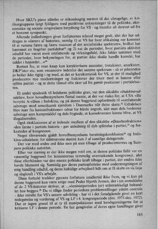 Hvor SKU's pjece således er stikordsagtig næsten til det ubrugelige, er kri-
tikergruppens langt fyldigere med punktvise anknytninger til de politiske, øko-
nomiske og sociale omgivelsers betydning for VS -
og fremfor alt skrevet ud fra
et bestemt synspunkt.
Allerede indledningen giver forfatternes ståsted meget godt, idet der her ud-
drages to »lærer« af historien, nemlig 1) at VS for hver afskalning »er kommet
til at rumme færre og færre nuancer af det socialistiske spektrum«, hvilket har
hæmmet en frugtbar partidebat23 og 2) »at de perioder, hvor partiets aktivitet
udadtil har været mest omfattende og virkningsfuld, ikke falder sammen med
de perioder, hvor bekymringen for, at partiet ikke skulle handle korrekt, har
siddet i højsædet...«74
Bortset fra, at man knap kan karakterisere maoister, trotzkister, anarkister,
DKP”ister etc. som »nuancer« indenfor det samme spektrum
-
så er påstanden
jo heller ikke rigtig i og med, at det er karakteristisk for VS, at der til stadighed
produceres nye modsætninger og fraktioner der truer med at lamme eller
splitte partiet -
og at dette tilmed ofte sker ud fra gamle positioner i partidebat-
ten.
Et andet spadestik til ledelsens politiske grav, var den såkaldte »Indokina-ud-
talelse«, hvor hovedbestyrelsens flertal mente, at der var risiko for, at USA ville
benytte A-våben i Indokina, og på denne baggrund opfordrede til »omfattende
sabotage mod amerikansk ejendom i Danmark« når dette skete.32 Udtalelsen
blev især fra leninistfraktionen udsat for hårde angreb, idet man dels fordømte
sabotage som kampmiddel og dels frygtede, at konsekvensen kunne blive, at VS
illegaliseredes.
Også eksklusionen af et ledende medlem af den såkaldte »Østerbrofraktion«
-den første i partiets historie -
gav anledning til dyb splittelse i partiet,33og for-
kastedes af kongressen.
Noget tilsvarende gjaldt hovedbestyrelsens beretningskonklusion”og Indo-
kina-udtalelsen; for sidstnævnte stemte kun 3 af samtlige delegerede.
Der var med andre ord ikke sten på sten tilbage af producenternes og Sum-
pens politiske autoritet.
Efter vor mening er der ikke megen tVivl om, at denne politiske fallit var en
væsentlig baggrund for leninisternes temmelig overraskende kongressejr, idet
disse efterhånden var den eneste politiske kraft tilbage i partiet, der endnu ikke
havde blameret sig. Samtidig gav deres partiopfattelse med understregningen af
enig handling udadtil, og deres hidtidige arbejdsstil håb om at få skabt en vis linje
og slagkraft i VS”s arbejde.
Disse forhold trækker pjecens forfattere imidlertid ikke frem, og vi kan på
denne baggrund kun være enige med Peder Hjorth Jensen, der i sin anmeldelse
af de 2 VS-historier skriver, at ...»leninistperi0den(er) utilstrækkeligt behand-
let hos begge«,35Da vi tillige finder periodens problemstillinger yderst centrale
-
ikke mindst for VS”s senere udvikling -
har vi i det forudgåendegivet en kort
redegørelseog vurdering af VS og LF i 4. kongresperiode (dec. l97l-dec. 1972).
Der er ingen grund til at ty til manipulationer med kendsgerningerne for at
kritisere LF i denne periode. En fair gengivelse af deres egne handlinger giver
185
 
