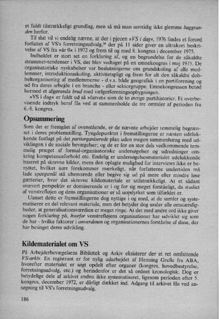 et fuldt tilstrækkeligtgrundlag, men så må man samtidig ikke glemme baggrun-
den herfor.
Til slut vil vi endelig nævne, at der i pjecen »VS i dag«,1976 findes et forord
forfattet af VS”s forretningsudvalg,36der på 11 sider giver en ultrakort beskri-
velse af VS fra »år 0« i 1972 og frem til og med 8. kongres i december 1975.
Indholdet er stort set en
forklaring af, og en begrundelse for de såkaldte
strammer-tendenser i VS, der blev vedtaget på en
emnekongres i maj 1975. De
organisatoriske nyskabelser var
beslutningerne om
grundskoling af alle med-
lemmer, introduktionsskoling, aktivitetspligt og frem for alt den såkaldte dob-
beltorganisering af medlemmerne -
d.v.s. både geografisk i en
partiforening og
ud fra deres arbejde i en branche -
eller sektorgruppe. Emnekongressen betød
hermed et afgørende brud med vælgerforeningsopbygningen.
»VS i dag« er fuldt ud så »farvet« som de to øvrige partihistorier. Et overbe-
visende indtryk heraf fås ved at sammenholde de tre omtaler af perioden fra
6.-8. kongres.
Opsummering
Som det er fremgået af ovenstående, er de nævnte arbejder temmelig begræn-
set i deres problemstilling. Tyngdepunktet i fremstillingerne er næsten udeluk-
kende fastlagt på det partiorganiserede plan uden megen sammenhæng med ud-
viklingen i de sociale bevægelser; og de er for en stor dels vedkommende tem-
melig præget af formal-organisatoriske undersøgelser og udredninger om-
kring kompetenceforhold etc. Endelig er undersøgelsesmaterialet udelukkende
baseret på skrevne kilder, mens den oplagte mulighed for interviews ikke er be-
nyttet, hvilket især forekommer mærkeligt, når forfatterne undertiden må
lade spørgsmål stå ubesvarede eller begive sig ud på mere eller mindre løse
gætterier, hvor det skrevne kildemateriale er
utilstrækkeligt. At et sådant
snævert perspektiv er dominerende er i og for sig meget forståeligt,da studiet
af venstrefløjenog dens organisationer er så uopdyrket som tilfældet er.
Uanset dette er fremstillingerne dog nyttige i og med, at de samler og syste-
matiserer en del relevant materiale, men det betyder dog under alle omstændig-
heder, at generalisationsværdien er meget ringe. At det med andre ord ikke giver
nogen forklaring på, hvorfor venstrefløjens organisationer har udviklet sig som
de har -
hvilke faktorer i omverdenen og organisationernes forståelse af disse, der
har betinget deres udvikling.
Kildematerialet om VS
På Arbejderbevægelsens Bibliotek og Arkiv eksisterer der et ret omfattende
VS-arkiv. En registrant er for nylig udarbejdet af Henning Grelle fra ABA,
hvorefter materialet er søgt opdelt efter organer (kongres, hovedbestyrelse,
forretningsudvalg, etc.) og herindenfor er det så ordnet kronologisk. Dog er
betydelige dele af arkivet endnu ikke systematiseret, ligesom perioden efter 5.
kongres, december 1972, er
dårligt dækket ind. Adgang til arkivet fås ved an-
søgning til VS,s forretningsudvalg.
186
 