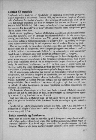 Centralt VS-materiale
Angående selve kilderne, er VS-Bulletin en temmelig enestående guldgrube.
Bladet begyndte at udkomme i februar 1968, og har stort set bragt alt VS-mate-
riale af relevans for studiet af partiet. Efter delingen af bladet i juni 1975 i en in-
tern del (Intern Bulletin), der kun er beregnet for partiets medlemmer, og en
ekstern del (VS-Bulletin) til den øvrige offentlighed, giver den alment tilgænge-
lige udgave dog kun udtryk for den velfriserede facade, mens kampen om poli-
tikken holdes inden døre. ,
Indtil denne opsplitning, findes i VS-Bulletin så godt som alle hovedbestyrel-
sesmøder refereret, der er jævnlige situationsbeskrivelser fra de væsentligste
udvalg, partiudtalelser, diskussioner om VS°s politik og aktioner -
langt de fleste
væsentlige indlæg i partidiskussionerne er gengivet her -
og endelig en broget
skare ucensurerede indlæg fra enkeltpersoner om alt mellem himmel og jord.
Der er dog nogle få væsentlige områder, man ikke kan finde i bladet. Det
gælder frem for alt kongresstof, hvor kongresoplæggene som oftest er trukket
ud af de ordinære, nummererede Bulletin'er, og enten udgivet som særnummer
heraf (f.eks. 4. kongres), eller som et særligt løsbladssystem(2. kongres).
Det største »hul« er imidlertid, at beretningerne fra hovedbestyrelsen og di-
verse andre organer om arbejdet i den forgangne kongresperiode, ikke er gen-
givet, men udsendtes særskilt op til kongresserne (noget tilsvarende gælder i
øvrigt'for seminarer, konferencer, mv). Hvis først man er opmærksom her-
på, giver dette dog ingen problemer, hvilket desværre ikke kan sigesxom rekon-
-struktionen af forløb og beslutningsprocesser på selve kongresserne.
Op til kongresserne udsendes der normalt en fortegnelse over alt indkommet
kongresstof, der imidlertid langtfra er dækkende, idet der normalt lige op til
-og på selve kongressen foregår diverse forhandlinger og taktiske manøvrer,
hvilket medfører, at forslag trækkes tilbage, og nye fremsættes under selve
kongresforløbet. Dette resulterer i en strøm af papirer trykt fra time til time,
og uddelt på selve kongressen, og disse registreres intetsteds medmindre de
kommer til afstemning.
De konkrete afstemninger mv kan man finde refereret i Bulletin, men un-
dertiden kan det stå som lidt af en gåde, hvor forslagene 0g vedtagelserne egent-
lig stammer fra, og hvorledes de er blevet til.
Det siger sig selv, at Bulletin ikke i et par siders referat af en flerdages kon-
gres, kan give en forståelse af det konkrete forløb, stemningen og det taktiske
spil.
Imidlertid er (alle?) kongresserne optaget på bånd, som ABA dog ikke er i
besiddelse af. Nogle af disse har vi under vores arbejde fået opsporet, og de vil
senere overgå til ABA.
Lokalt materiale og fraktionerne
Mens man alt i alt må sige, at perioden op til 5. kongres er nogenlunde dækket
ind af tilgængelige kilder, hvad angår VS,s centrale aktiviteter, gælder noget til-
svarende desværre ikke hvad angår materialer fra partiforeningerne og frak-
tionerne. Mange af de større partiforeninger udsendte med jævne mellemrum
187
 