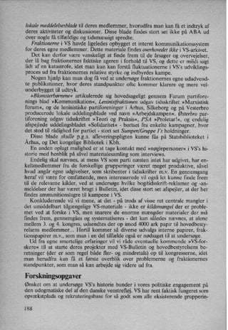 lokale meddelelsesblade til deres medlemmer, hvorudfra man kan få et indtryk af
deres aktiviteter og diskussioner. Disse ,blade findes stort set ikke på ABA ud
over nogle få tilfældige og tidsmæssigtspredte.
Fraktionerne i VS havde ligeledes opbygget et internt kommunikationssystem
for deres egne medlemmer. Dette materiale findes overhovedet ikke i VS-arkivet.
Det kan derfor være vanskeligt at finde frem til de årsager og overvejelser,
der lå bag fraktionernes faktiske ageren i forhold til VS, og dette er mildt sagt
lidt af en katastrofe, idet man kun kan forstå fluktuationerne i VS's udviklings-
proces ud fra fraktionernes relative styrke og indbyrdes kampe.
Nogen hjælp kan man dog få ved at undersøge fraktionernes egne udadvend-
te publikationer, hvor deres standpunkter ofte kommer klarere og mere vel-
underbygget til udtryk.
»Blomsterbørnene« artikulerede sig hovedsageligt gennem Farum partifore-
nings blad »Kommunikation«, Leniniszfraktionen udgav tidsskriftet »Marxistisk
forum«,og de leninistiske partiforeninger i Århus, Silkeborg og på Vesterbro
producerede lokale uddelingsblade ved navn »Arbejdskampen«. Østerbro par-
tiforening udgav tidsskriftet »Teori og Praksis«, PSA »Proletar!«, og endelig
afspejlede uddelingsbladet »Solidaritet« -
bortset fra enkelte kampagner, hvor
det stod til rådighed for partiet -
stort set Sumpen/Gruppe I 's holdninger.
Disse blade skulle p.g.a. afleveringspligten kunne fås på Statsbiblioteket i
Århus,og Det kongelige Bibliotek i Kbh.
En anden oplagt mulighed er at tage kontakt med »nøglepersoner« i VS”s hi-
storie med henblik på såvel materialesamling som interviews.
Endelig skal nævnes, at mens VS som parti næsten intet har udgivet, har en-
keltmedlemmer fra de forskellige grupperinger været meget produktive, såvel
hvad angår egne udgivelser, som skribenter i tidsskrifter m.v. En gennemgang
heraf vil være for omfattende, men interesserede vi] også let kunne finde frem
til de relevante kilder, ved at undersøge hvilke bog/tidsskrift-reklamer og -an-
meldelser der har været bragt i Bulletin, idet disse stort set afspejler, at der her
findes ammunitionslagre til kampene i VS.
Konkluderende vil 'vi mene, at det -
på trods af visse ret centrale mangler i
det umiddelbart tilgængelige VS-materiale -
ikke er kildemangel der er proble-
met ved at forske i VS, men snarere de enorme mængder materialer der må
findes frem, gennemgåes og systematiseres -
det kan således nævnes, at alene
mellem 3. og 4. kongres, udsendtes der op imod 4000 ark papir til hovedbesty-
relsens medlemmer... Hertil kommer så diverse udvalgs interne papirer, frak-
tionspapirer mv., som man i en del tilfælde også er nødsaget til at undersøge.
Ud fra egne smertelige erfaringer vil vi råde eventuelle kommende »VS-for-
skere« til at starte deres projekter med VS-Bulletin og hovedbestyrelsens be-
retninger (der er som regel både fler- og mindretals) op til kongresserne, idet
man herudfra kan få et første overblik over problemerne og fraktionernes
standpunkter, som man så kan arbejde sig videre ud fra.
Forskningsopgaver
Ønsket om at undersøge VS*s historie bunder i vores politiske .engagement på
den udogmatiske del af den danske venstrefløj. VS har rent faktisk fungeret som
opvækstplads og rekruteringsbase for så godt som alle eksisterende grupperin-
188
 