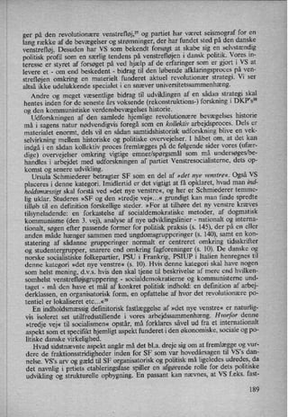 ger på den revolutionære venstrefløj,” og partiet har været seismograf for en
lang række af de bevægelser og strømninger, der har fundet sted på den danske
venstrefløj. Desuden har VS som bekendt forsøgt at skabe sig en selvstændig
politisk profil som en særlig tendens på venstrefløjen i dansk politik. Vores in-
teresse er styret af forsøget på ved hjælp af de erfaringer som er gjort i VS at
levere et -
om end beskedent -
bidrag til den løbende afklaringsproces på ven-
strefløjen omkring en materielt funderet aktuel revolutionær strategi. Vi ser
altså ikke udelukkende specialet i en snæver universitetssammenhæng.
Andre og meget Væsentlige bidrag til udviklingen af en sådan strategi skal
hentes inden for de seneste års voksende (rekonstruktions-) forskning i DKP”s38
og den kommunistiske verdensbevægelses historie.
Udforskningen af den samlede hjemlige revolutionære bevægelses historie
må i sagens natur nødvendigvis foregå som en kollektiv arbejdsproces. Dels er
materialet enormt, dels vil en sådan samtidshistorisk udforskning blive en vek-
selvirkning mellem historiske og politiske overvejelser. I håbet om, at det kan
indgå i en sådan kollektiv proces fremlægges på de følgende sider vores (ufær-
dige) overvejelser omkring vigtige emner/spørgsmålsom må undersøges/be-
handles i arbejdet med udforskningen af partiet VenStresocialisterne, dets op-
komst og senere udvikling.
Ursula Schmiederer betragter SF som en del af »det nye venstre«. Også VS
placeres i denne kategori. Imidlertid er det vigtigt at få opklaret, hvad man ind-
holdsmæssigt skal forstå ved »det nye venstre«, og her er Schmiederer temme-
lig uklar. Studeres »SF og den »tredje vej«...« grundigt kan man fmde spredte
tilløb til en definition forskellige steder. »For at tilhøre det ny venstre kræves
tilsyneladende: en forkastelse af socialdemokratiske metoder, af dogmatisk
kommunisme (den 3. vej), analyse af nye udviklingslinier -
nationalt og interna-
tionalt, søgen efter passende former for politisk praksis (s. 145), der på en eller
anden måde hænger sammen med ungdomsgrupperinger (s. 140), samt en kon-
statering af sådanne grupperinger normalt er centreret omkring tidsskrifter
og studentergrupper, snarere end omkring fagforeninger (s. 10). De danske og
norske socialistiske folkepartier, PSU i Frankrig, PSIUP i Italien henregnes til
denne kategori »det nye venstre« (s. 10). Hvis denne kategori skal have nogen
som helst mening, d.v.s. hvis den skal tjene til beskrivelse af mere end hvilken-
somhelst venstrefløjsgruppering-
socialdemokratierne og kommunisterne und-
taget -
må den have et mål af konkret politisk indhold: en definition af arbej-
derklassen, en organisatorisk form, en opfattelse af hvor det revolutionære po-
tentiel er lokaliseret etc...«39
En indholdsmæssigdefinitorisk fastlæggelseaf »det nye venstre« er naturlig-
vis isoleret set utilfredsstillende i vores arbejdssammenhæng.Hvorfor denne
»tredje vej« til socialismen« opstår, må forklares såvel ud fra et internationalt
aspekt som et specifikt hjemligt aspekt funderet i den økonomiske, sociale og po-
litiske danske virkelighed.
Hvad sidstnævnte aspekt angår må det bl.a. dreje sig om at fremlægge og vur-
dere de fraktionsstridigheder inden for SF som var hovedårsagen til VS”s dan-
nelse. VS”s arv og gæld til SF organisatorisk og politisk må ligeledes udredes, da
det navnlig i prtiets etableringsfase spiller en afgørende rolle for dets politiske
udvikling og strukturelle opbygning. En passant kan nævnes, at VS f.eks. fast-
189
 