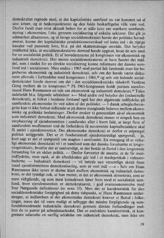 demokratiet regnede med, at det kapitalistiske samfund nu var kommet ud af
sine kriser, og at højkonjunkturen og den fulde beskæftigelse ville vare ved.
Derfor fandt man intet aktuelt behov for at stille krav om stærkere samfunds-
styring i økonomien, f.eks. gennem socialisering af enkelte sektorer. Det gik jo
udmærket altsammen, og så længe socialdemokratiet havde det politiske hoved-
ansvar, kunne det kapitalistiske produktionsoverskud vel ledes ind i de rigtige
kanaler ved passende love, bl.a. på det skattemæssige område. Det betyder
imidlertid ikke, at socialdemokraterne dermed havde opgivet, hvad de selv anså
for en socialistisk politik. Et af hovedemnerne på kongressen var økonomisk og
industrielt demokrati. Her mente socialdemokraterne at have fundet det mid-
del, som i stedet for en direkte socialisering kunne reformere det danske sam-
fund ind i socialismen. Men endnu i 1965 stod partiet lidt famlende over for be-
greberne økonomisk og industrielt demokrati, selv om det havde været disku-
teret allerede i forbindelse med kongressen i 1961,32 og selv om ledende social-
demokrater havde skrevet om det i det socialdemokratiske tidsskrift Verdens
Gang mellem de to kongresser.33 På 1965-kongressen holdt partiets næstfor-
mand Hans Rasmussen en tale om økonomisk og industrielt demokrati.34 Talen
indeholdt bl.a. følgende udtalelser: »--- Med andre ord betyder det (industrielle
demokrati), at folket i bredeste forstand også har den afgørende indflydelse på
samfundets økonomiske liv ved siden af det politiske. ---
I dansk arbejderbevæ-
gelse kan vi ikke fortsat stiltiende se på denne manglende balance mellem økono-
miske og politiske beslutninger. Derfor ønsker Vi gennemført såvel økonomisk
som industrielt demokrati. Med økonomisk demokrati mener vi simpelt hen en
omplacering af ejendomsretten i samfundet eller i hvert fald, at langt flere af
samfundets medlemmer end de forholdsvis få nuværende kapitalbesiddere skal
få andel i ejendomsretten. Det økonomiske demokrati er derfor et udpræget
politisk anliggende. Det er et fundamentalt ejendomsretsligt spørgsmål, -
ja,
kort sagt er det et spørgsmål om magten i samfundet. En overgang til et virke-
ligt økonomisk demokrati vil i et samfund som det danske forudsætte et lovgiv-
ningsinitiativ, hvorfor det er
nødvendigt,at der består et flertal i den lovgivende
forsamling for en sådan politik. Derfor forventer de ansatte, at de får med-
indflydelse, men også, at de efterhånden går ind i et medejerskab i virksom-
hederne. ---
Industrielt demokrati ---'vil betyde nye væsentlige skridt frem
imod ejendomsrettens demokratisering, som er vort mål ---.« -
Selv om Hans
Rasmussen ikke synes at skelne klart mellem økonomisk og industrielt demo-
krati, er det tydeligt nok, at han mener, at det er økonomisk demokrati, som er
mest vidtgående,og som mest konsekvent fører frem mod et socialistisk sam-
fund, hvor ejendomsretten er demokratiseret, i god overensstemmelse med
Ivar Nørgaards definitioner (se note 33). Men det er karakteristisk for den
socialdemokratiske forsigtighed på dette tidspunkt, at Hans Rasmussen under-
streger, at indførelsen af det økonomiske demokrati kræver et flertal i folke-
tinget, mens det vil være muligt at udbygge det mindre forpligtende og sam-
fundsforandrende industrielle demokrati gennem direkte forhandlinger mel-
lem de to parter på arbejdsmarkedet. Det er endvidere karakteristisk, at kon-
gressen udsendte en særllig udtalelse om industrielt demokrati, men ikke om
19
 