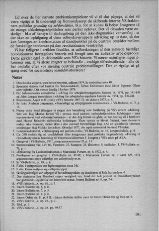 Ud over de her nævnte problemkomplekser vil vi til slut påpege,at det vil
være vigtigt at få undersøgt og fremanalyseret de skiftende interne VS-fraktio-
ners politiske grundlag og seltforståelse,bl.a. for at kunne få belyst årsagerne til
de mange afskalninger/splittelser som partiet oplever. Det vil desuden være øn-
skeligt -
bl.a af hensyn til skolingsbrug på den ikke-dogmatiske venstrefløj -
at
der sker en opfølgning af disse udbryder-gruppers udvikling up to date, så der
kan foretages en konfrontation af standpunkter på de centrale områder mellem
de forskellige tendenser på den revolutionære venstrefløj.
Vi har tidligere i artiklen fastslået, at udforskningen af den samlede hjemlige
revolutionære bevægelses historie må foregå som en kollektiv arbejdsproces.
Dette gælder også et delområde som VS”s historie. Vi nærer naturligvis ingen il-
lusioner om, at vi alene magter at behandle -
endsige tilfredsstillende -
alle de
her omtalte efter vor mening centrale problemstillinger. Der er rigeligt at gå
igang med for socialistiske samtidshistorikerel
Noter
1. Den danske udgave, som her er benyttet, udkom 1974. Se endvidere note 40.
2. Specialet skrives ved Institut for Statskundskab, Århus Universitet med lektor Ingemar Glans
som vejleder. Det ventes færdig i foråret 1978.
3. Per Salomonssons anmeldelse i »Årbogfor arbejderbevægelsens historie 1«, 1971, pp. 141-149
og John Louges anmeldelse i »Årbogfor arbejderbevægelsenshistorie 4«, 1974, pp. 236-241.
4. Boertmann, Asger m.fl. (red.): »VS's historie 1967-75. en skitse.« 1975, p. 8.
. Se f.eks. Andreas Jørgensen, »Foreløbigt og uforpligtende kommentar«, i VS-Bulletin, nr. 2, p.
16.
6. Netop dette brud tillægger vi meget stor betydning som forklaring på VS's senere udvikling.
Selv om Kaj Moltke forlod VS i protest mod partiets »arbejderfjendske« holdninger -
især
repræsenteret ved »blomsterbørnene« -
er det dog fortsat en gåde, at han lod sig slå i hartkorn
med Hanne Reintofts stalinistiske holdninger. Flere teorier er blevet fremsat, men desværre
endnu ikke besvaret, heller ikke i den ovenud fortræffelige bog, »Af en socialistisk veterans
erindringer. Kaj Moltke fortæller«, Ørenlyd 1977, der også summarisk berører VS-tiden.
Leninistkollektivet, »Debatoplæg om partiets rolle«, VS-Bulletin, nr. 51, kongresindstik, p. 4.
. Ca. 250 meldte sig ud umiddelbart efter kongressen med politiske begrundelser. »Forslag til
Hovedbestyrelsens beretning til Venstresocialister'nes 5. kongres.« VS's arkiv på ABA.
9. Gengivet i VS-Bulletin, 1971, programsærnummer 11, p. 3 f.
10. Stemmetallene var, LF: 66, Vammen: 27, Sumpen: 24, Østerbro: 9, undlader: 3. VS-Bulletin nr.
78, p. 1.
11. »Erklæring fra Leninistfraktionen.« Marxistisk Forum, nr. 6, 1972, p. 4.
12. Forslagene er gengivet i VS-Bulletin nr. 87-89; i Marxistisk Forum nr. 7 samt 8⁄9, 1972
argumenteres mere udførligt om celleprincip mm.
13. Se VS-Bulletin, nr. 89, p. 6.
14. F.eks. i spørgsmåletom fagbevægelsen(tese 34).
15. F.eks. klasseanalysen og celleprincippet.
16. Skolingsudvalgetvar udpeget af hovedbestyrelsen og domineret af folk fra tendens 4.
17, Der eksisterer dog åbenbart nogen uenighed om, hvad det helt præcist er, hovedbestyrelsen
har godkendt -
og derfor om historiens status. Intern Bulletin nr. 8, pp. 7-8.
18. »VS's historie...«, op. cit., p. 1.
19. Intern Bulletin nr. 8, p. 8.
20. Intern Bulletin nr. 7, p. 5.
21. Intern Bulletin nr. 8, p. 8.
22. Intern Debat nr. 11, p. 9 ff. -
Intern Bulletin skifter navn til Intern Debat fra og med nr. 9.
23. »VS's historie...«, op. cit., p. 1.
24. Ibid., p. 1.
25. »VS's historie...«, op. cit. pp. 49-57.
kl)
°°>I
191
 