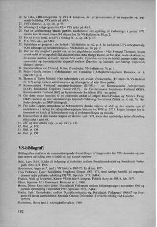 26. Se feks. »HB-redegørelse til VS”s 4. kongres«, der er gennemsyret af en magtesløs og opgi-
vende holdning. VS”s arkiv på ABA.
27. »VS”s historie...«, op. cit., p. 53.
28. »Forslag til valgprogram for VS.« VS's arkiv på ABA.
29. Ved en urafstemning blandt partiets medlemmer om opstiling til Folketinget i januar 1971,
stemte kun 36 imod, mens 688 stemte for. Se VS-Bulletin nr. 60, p. 2.
30. For en kritik heraf, se LF”s »Forslag til...«, op. cit. p. 2 f.
31. P. 6, VS'S arkiv på ABA.
32. udtalelsen er gengivet i sin helhed'i VS-Bulletin nr. 62, p. 4. Se endvidere LF's arbejdsudvalg,
»Om sabotage 0g partidemokrati«, i VS-Bulletin nr. 70, pp. 2.
33. Der var stor enighed i partiet om, at det pågældende medlem -
Villy Frølund Thomsen -havde
overskredet et acceptabelt diskussionsniveau, men mange mente, at han ikke skulle ekskluderes,
da samme skæbne så burde ramme flere andre. Episoden var kun én blandt mange andre orga-
nisatoriske og bureaukratiske slagsmål mellem Østerbro og ledelsen, der kraftigt forpestede
klimaet i partiet.
34. Stemmetallene var 53 imod, 34 for, 15 undlader. VS-Bulletin nr, 78, p. 1.
35. Peder Hjorth Jensen i »Meddelelser om Forskning i Arbejderbevægelsens Historie«, nr. 8,
juni 1977, p. 61.
36. Skrevet af Bjørn Meidell. Han indvarslede i en artikel »Vokseværk« (15. marts 74,VS-Bulletin
nr. 117) kamp mellem »strammeme« og tilhængerne af »det åbne parti«.
37. Kommunistisk Forbund marxister-leninister (KFML) -
nu Kommunistisk Arbejderparti
(KAP), Socialistisk Ungdoms Forum (SUF) -
nu Revolutionære Socialisters Forbund (RSF),
Kommunistisk Forbund (KF) og Internationale Socialister (IS) -
nu opløst.
38. Om dette emne henvises til en glimrende artikel af Jørgen Bloch-Poulsen og Morten Thing:
DKP”s historie og den videnskabelige historieforfalskning. Socialistisk Politik nr. 4, okt. 76. Her
findes desuden en DKP-bibliograñ.
39. Fra John Logues anmeldelse af Schmiederers danske udgave af »SF og den »tredie vej« til
socialismen« i Årbogfor arbejderbevægelsens historie 4«, 1974, p. 237 f. Logue forsøger her at
formulere en kritik af Schmiederers valg af problemstillinger og metode.
40. Efterskriften til den danske udgave er skrevet i juli 1973, mens den oprindelige tyske afhandling
afsluttedes i april 68.
41. »SF og den »tredie vej«...«, op. cit., p. 143.
42. Ibid., p. 145.
43. Ibid., p. 130.
44. Ibid., p. 150.
VS-bibliografi
Bibliografien omfatter de sammenhængende fremstillinger af baggrunden for VS's dannelse og par-
tiets senere udvikling, som vi indtil nu har kunnet opspore.
Bille, Lars: S-SF. Kilder til belysning af forholdet mellem Socialdemokratiet og Socialistisk Folke-
parti 1959-1973. 1974.
Boertmann, Asger m.11. (red.): VS, historie 1967-75. En skitse. 1975.
Friis Pedersen, Ejner: Socialistisk Ungdoms Forum 1961-1971, med særligt henblik på organisa-
tionens indre politiske udvikling 1967-71. Speciale 1975. (ABA).
Frølich, Niels og Jespersen, Karen: VS før den 9. kongres. Politisk Revy nr. 304, 4. feb. 1977.
Glans, Ingemar: SFi Danemark. Kontrast nr. 1, 1968.
Helms, Dinna: Den indre debat i Socialistisk Folkeparti mellem folketingsvalget i november 1966 og
partiets sprængning i december 1967. Speciale. 1975. (ABA).
Mader, Erik: Samarbejdet mellem Socialdemokratiet og Socialistisk Folkeparti 1966-67 og årsa-
gerne til dettes sammenbrud. Speciale Odense Universitet. Forventes færdig ved årsskiftet
1977/78.
Mortensen, Harry (red.): »Arbejdedler'tallet«. 1969.
192
 