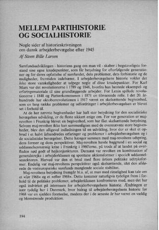 MELLEM PARTIHISTORIE
0G SOCIALHISTORIE
Nogle sider af historieskrivningen
om dansk arbejderbevægelse efter 1945
Af Steen Bille Larsen
Samfundsudviklingen -
historiens gang om man vil -
skaber i bogstaveligste for-
stand sine egne knudepunkter, som får betydning for efterfølgende generatio-
ner og for deres opfattelse af samfundet, dets problemer, dets forhistorie og de
muligheder, fremtiden indebærer. I arbejderbevægelsens historie volder det
ikke store vanskeligheder at udpege nogle af disse knudepunkter. For Karl
Marx var det revolutionerne i 1789 og 1848, hvorfra han hentede eksempel- og
erfaringsmateriale til sine grundlæggende arbejder. For Lenin spillede revolu-
tionerne i 1848 og Pariserkommunen i 1871 en tilsvarende rolle. I det 20. år-
hundrede har oktoberrevolutionen i 1917 været en skelsættende begivenhed,
som en lang række problemer og udfordringer i arbejderbevægelsen er blevet
set i forhold til.
At de her nævnte begivenheder har haft stor betydning for den socialistiske
bevægelses udvikling, er de fleste sikkert enige om. For vor generation er maj-
revolten i Frankrig blevet en begivenhed, som har fået skelsættende betydning.
Selvom maj-revolten ikke kan sammenlignes med de ovennævnte store begiven-
heder, blev den alligevel indledningen til en udvikling, hvor der er sket et op-
brud i et halvt århundredes erfaringer og problemer i arbejderbevægelsen og i
de socialistiske bevægelser. Dette hænger sammen med maj-revoltens udspring,
dens former og densperspektiver. Maj-revolten havde baggrund i en social og
uddannelsesmæssig krise i Frankrig i 1960”erne, på trods af at landet på over-
fladen nød godt af højkonjunkturen. Dernæst var revolten en kombination af
generalstrejke i arbejderklassen og spontane aktionsformer i specielt uddannel-
sessektoren. Herved var den et brud med flere årtiers politiske udtryksfor-
mer. Endelig var maj-revoltens perspektiver også skelsættende, idet den afslø-
rede de vesteuropæiske samfunds manglende sociale stabilitet.
Maj-revoltens betydning fremgår bl.a. af, at man med rimelighed kan tale om
et »før 1968« og et »efter 1968«. Dette kommer naturligvis tydeligst frem i for-
hold til de politiske problemer, arbejderklassen konfronteres med, men det har
også indvirket på interessen for arbejderbevægelsenshistorie. Ændringen er
især tydelig her i Danmark, hvor bidrag til arbejderbevægelsens historie før
1968 var en sjælden foreteelse, medens der i de seneste år har været en vældig
og blomstrende produktion.
194
 