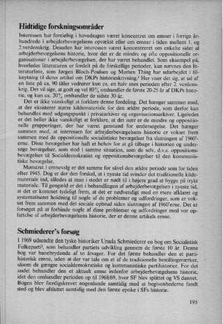 Hidtidige forskningsområder
Interessen har foreløbig i hovedsagen været koncentret om emner i forrige år-
hundrede i arbejderbevægelsens opvækst eller om emner i tiden mellem 1. og
2.verdenskrig. Desuden har interessen været koncentreret om enkelte sider af
arbejderbevægelsens historie, hvor det er de mindre og ofte oppositionelle or-
ganisationer i arbejderbevægelsen, der har været behandlet. Som eksempel på,
hvorledes litteraturen er fordelt på de forskellige perioder, kan nævnes den lit-
teraturliste, som Jørgen Bloch-Poulsen og Morten Thing har udarbejdet i til-
knytning til deres artikel om DKPs historieskrivning.l Her viser det sig, at ud af
en liste på ca. 90 titler vedrører kun ca. en halv snes perioden efter 2. verdens-
krig. Det vil sige, at godt og vel 80°/Oomhandler de første 20-25 år af DKPs histo-
rie, og kun ca. 20°/0omhandler de sidste 30 år.
Det er ikke vanskeligt at forklare denne fordeling. Det hænger sammen med,
at der eksisterer større kildemateriale for den ældre periode, som derfor kan
behandles med udgangspunkt i privatarkiver og organisationsarkiver. Ligeledes
er det heller ikke vanskeligt at forklare, at det især er de mindre og oppositio-
nelle grupperinger, der har været genstand for undersøgelse. Det hænger
sammen med, at interessen for arbejderbevægelsens historie er vokset frem
sammen med de oppositionelle socialistiske bevægelser fra slutningen af 1960”-
erne. Disse bevægelser har haft et behov for at gå tilbage i historien og under-
søge bevægelser, som stod i samme situation, som de selv, d.v.s. oppositions-
bevægelser til Socialdemokratiet og oppositionsbevægelser til den kommunis-
tiske bevægelse.
Mønstret i emnevalg er det samme for såvel den ældre periode som for tiden
efter 1945. Dog er der den forskel, at i nyeste tid svinder det traditionelle kilde-
materiale ind, således at man i stedet er nødt til i højere grad at bygge på trykt
materiale. Til gengæld er det i behandlingen af arbejderbevægelsen i nyeste tid,
at det er kommet tydeligt frem, at det er nødvendigt med en mere afklaret og
systematiseret holdning til nogle af de problemer og udfordringer, som er vok-
set frem sammen med det sociale Opbrud siden slutningen af l960”erne. Det er
forsøget på at forbinde nogle af disse problemer og udfordringer med vor op-
fattelse af arbejderbevægelsenshistorie, der er denne artikels emne.
Schmiederefs forsøg
I 1969 udsendte den tyske historiker Ursula Schmiederer en bog om Socialistisk
Folkeparti2, som behandler partiets udvikling gennem de første 10 år. Denne
bog var banebrydende af to årsager. For det første behandler den et parti-
historisk emne, uden at der var tale om et af de traditionelle bestillingsværker,
såsom de gængse socialdemokratiske og kommunistiske partihistorier. For det
andet behandler den et aktuelt emne indenfor arbejderbevægelsens historie,
idet den omhandler perioden op til 1968/69, hvor SF blev splittet og VS dannet.
Bogen blev færdigskrevet nogenlunde samtidig med at begivenhederne fandt
sted og blev afsluttet samtidig med den første epoke i SFs historie.
195
 