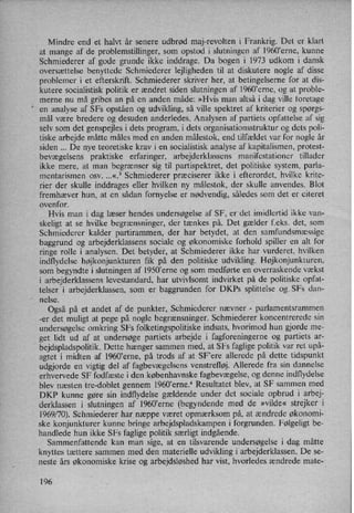 Mindre end et halvt år senere udbrød maj-revolten i Frankrig. Det er klart
at mange af de problemstillinger, som opstod i slutningen af 1960'erne, kunne
Schmiederer af gode grunde ikke inddrage. Da bogen i 1973 udkom i dansk
oversættelse benyttede Schmiederer lejligheden til at diskutere nogle af disse
problemer i et efterskrift. Schmiederer skriver her, at betingelserne for at dis-
kutere socialistisk politik er ændret siden slutningen af 1960'erne, og at proble-
merne nu må gribes an på en anden måde: »Hvis man altså i dag ville foretage
en analyse af SFs opståen og udvikling, så ville spektret af kriterier og spørgs-
mål være bredere og desuden anderledes. Analysen af partiets opfattelse af sig
selv som det genspejles i dets program, i dets organisationsstruktur og dets poli-
tiske arbejde måtte måles med en anden målestok, end tilfældet var for nogle år
siden De nye teoretiske krav i en socialistisk analyse af kapitalismen, protest-
bevægelsens praktiske erfaringer, arbejderklassens manifestationer tillader
ikke mere, at man begrænser sig til partispektret, det politiske system, parla-
mentarismen osv. ...«.3 Schmiederer præciserer ikke i efterordet, hvilke krite-
rier der skulle inddrages eller hvilken ny målestok, der skulle anvendes. Blot
fremhæver hun, at en sådan fornyelse er nødvendig, således som det er citeret
ovenfor. _
Hvis man i dag læser hendes undersøgelse af SF, er det imidlertid ikke van-
skeligt at se hvilke begrænsninger, der tænkes på. Det gælder f.eks. det, som
Schmiederer kalder partirammen, der har betydet, at den samfundsmæssige
baggrund og arbejderklassens sociale og økonomiske forhold spiller en alt for
ringe rolle i analysen. Det betyder, at Schmiederer ikke har vurderet, hvilken
indflydelse højkonjunkturen fik på den politiske udvikling. Højkonjunkturen,
som begyndte i slutningen af l950”erne og som medførte en overraskende vækst
i arbejderklassens levestandard, har utvivlsomt indvirket på de politiske opfat-
telser i arbejderklassen, som er baggrunden for'DKPs splittelse ogSFs dan-
”
nelse.
Også på et andet af de punkter, Schmiederer nævner -
parlamentsrammen
-er det muligt at pege på nogle begrænsninger. Schmiederer koncentrerede sin
undersøgelse omkring SFs folketingspolitiske indsats, hvorimod hun gjorde me-
get lidt ud af at undersøge partiets arbejde i fagforeningerne og partiets ar-
bejdspladspolitik. Dette hænger sammen med, at SFs faglige politik var ret upå-
agtet i midten af l960”erne, på trods af at SF'ere allerede på dette tidspunkt
udgjorde en vigtig del af fagbevægelsens venstrefløj. Allerede fra sin dannelse
erhvervede SF fodfæste i den københavnske fagbevægelse, og denne indflydelse
blev næsten tre-doblet gennem 1960,erne.4 Resultatet blev, at SF sammen med
DKP kunne gøre sin indflydelse gældende under det sociale opbrud i arbej-
derklassen i slutningen af 1960,erne (begyndende med de »vilde« strejker i
1969/70). Schmiederer har næppe været opmærksom på, at ændrede økonomi-
ske konjunkturer kunne bringe arbejdspladskampen i forgrunden. Følgeligt be-
handlede hun ikke SFs faglige politik særligt indgående.
Sammenfattende kan man sige, at en tilsvarende undersøgelse i dag måtte
knyttes tættere sammen med den materielle udvikling i arbejderklassen. De se-
neste års økonomiske krise og arbejdsløshedhar vist, hvorledes ændrede mate-
196
 