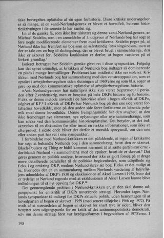 tiske bevægelses opfattelse af sin egen forhistorie. Disse kritiske undersøgelser
er så mange, at en »anti-Nørlund-genre« er blevet et hovedfelt, hvorom histo-
rieskrivningen i de seneste år har samlet sig.
En af de ganske få, som ikke har tilsluttet sig denne »anti-Nørlund-genre«,er
Michael Seidelin, som i en anmeldelse af 3. udgaven af Nørlunds bog har søgt at
føre nogle modificerende elementer frem mod kritikerne. Seidelin peger på, at
Nørlund ikke har fremført sin bog som en selvstændig forskningsindsats, men at
der er tale om en bog til skolingsbrug, der er blevet brugt i sammenhænge, den
ikke er skrevet for. Seidelins konklusion er derfor, at bogen vurderes på et
forkert grundlag.7
Isoleret betragtet har Seidelin ganske givet ret i disse synspunkter. Følgelig
kan det synes urimeligt, at kritikken af Nørlunds bog indtager så dominerende
en plads i mange fremstillinger. Problemet kan imidlertid ikke ses isoleret. Kri-
tikken mod Nørlunds bog har sammenhæng med den venstreopposition, som er
opstået i arbejderbevægelsensiden slutningen af 1960'erne og som bl.a. søger at
gøre op med den kommunistiske opfattelse af arbejderbevægelsenshistorie.
»Anti-Nørlund-genren« har naturligvis ikke kun været begrænset til perio-
den efter 2.verdenskrig, men er benyttet på hele DKPs historie og forhistorie.
F.eks. er denne metode anvendt i de historiske afsnit i bogen »Kritik af DKP«,
udgivet af KF.8 I »Kritik af DKP« har Nørlunds bog på den ene side været for-
fatternes hovedkilde, men på den anden side fører forfatterne en løbende pole-
mik mod denne hovedkilde. Denne fremgangsmåde har den svaghed, at den
ikke fremdrager nye elementer, nye oplysninger eller nye sammenhænge, som
kan rokke ved den kommunistiske historieopfattelse. Det betyder, at det ind-7
skrænkes til en diskussion for eller imod en række informationer, som ikke er
efterprøvet. I sidste ende bliver det derfor et moralsk spørgsmål, om den ene
eller anden part har ret i sine synspunkter.
I forbindelse med Nørlund-kritikken er det påfaldende,at ingen af kritikerne
har søgt at behandle Nørlunds bog i den sammenhæng, hvori den er skrevet.
Bloch-Poulsen og Thing er hidtil kommet nærmest til at sætte partihistorierne -
deriblandt Nørlund -
i sammenhæng med de epoker, hvori de er skrevet.9 Det
gøres gennem en politisk analyse, hvorimod der ikke er gjort forsøg på at drage
mere detaillerede paralleller til de politiske begivenheder, som udspillede sig
f.eks. i og omkring DKP, medens Nørlund skrev sin bog. F.eks. er det muligt at
se, hvorledes der er en sammenhæng mellem Nørlunds vurdering af højreflø-
jens udmeldelse af DKP i 1930 og eksklusionen af Aksel Larsen i 1958, hvor det
er tydeligt at Nørlund regnede med at eksklusionen af Aksel Larsen kunne blive
indledningen til et nyt opsving for DKP.10
Det gennemgåendeproblem i Nørlund-kritikken er, at den skal danne ud-
gangspunkt for en kritik af DKPs nuværende strategi. Herunder tages Nør-
lunds synspunkter til indtægt for DKPs aktuelle politik, uden hensyntagen til at
hovedparten af bogen er skrevet i 1959 (med senere tilføjelse i 1966 og 1972). På
trods af at størstedelen af bogen er skrevet for snart tyve år siden, bliver den
benyttet som udgangspunkt for en kritik af det antimonopolistiske demokrati,
selv om denne strategi først var færdigudformet i begyndelsen af l970”erne. I
198
 