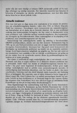 stedet ville det være rimeligt at kritisere DKPs nuværende politik ud fra nuti-
dige erfaringer og nutidigt materiale. Det historiske materiale kan benyttes til
belysning af strategiske og taktiske udviklingstendenser, men kan ikke alene
danne basis for en aktuel politisk kritik.
Aktuelle tendenser
Hvis man skal gøre en slags status over resultaterne af de seneste års produk-
tion om arbejderbevægelsens historie i tiden efter 1945, er billedet følgende:
Hidtil har interessen i hovedsagen været koncentreret om venstrebevægelser-
nes bestræbelser på at skabe sig en historisk identitet. Det er især problemer
omkring den kommunistiske bevægelse, der har været et dominerende tema,
samt problemer vedr. forholdet mellem venstrebevægelserne, den kommunisti-
ske bevægelse og Socialdemokratiet. Disse undersøgelser er en afspejling af de
problemer, som venstrebevægelserne selv har haft.
Emnemæssigt har undersøgelserne samlet sig omkring to hovedområder,
DKP/SF-problematikken, således som den blev skitseret i Schmiederes bog fra
1969, og om anti-Nørlund-kritikken som led i et opgør med den kommunistiske
bevægelses historietradition. Interessen har i høj grad været koncentreret om
ideologiske og institutionelle problemer og mindre om de materielle sammen-
hænge, hvori begivenhederne udspillede og udspiller sig. Der har nok været en
stor produktion, men samtidig er det ret tydeligt, at problemerne må gribes an
på nye måder, hvor de nuværende rammer åbnes og problemstillingerne for-
muleres på et andet grundlag.
Her støder vi imidlertid på nogle vanskeligheder, idet vi må erkende, at der i
Danmark reelt ikke er nogen tradition for at diskutere sådanne problemer me-
re
principielt. Indtil videre har studiet af arbejderbevægelsens historie her i
landet i høj grad været begrænset til studenterspecialer, hvilket giver nogle
saerlige vanskeligheder med at udvikle mere sammenhængende metoder, til
sammenligning med historiske discipliner, som har fundet en plads i den mere
»etablerede« forskning med den deraf følgende større kapacitet, når forskning
bliver et heldagsjob. Det materiale, som en sådan diskussion kunne bygge på er
tilmed meget lille. Gerd Callesen har i en artikel sammenlignet danske og vest-
tyske forhold og hans konklusion er, at Danmark langt fra står i samme »lykke-
lige situation« som Vesttyskland, hvor man dels kan bygge på omfattende brede
fremstillinger og dels på en lang række detailundersøgelser.ll
Disse begrænsningerhar sammenhængmed hele den danske historieskriv-
ningstradition. Kristof K. Kristiansen og Jens Rahbek Rasmussen har i et dis-
kussionsindlæg om den danske historievidenskab karakteriseret den danske hi-
storieskrivningstradition som resultatet af en »usædvanlig og ufrugtbar konti-
nuitet«, som ligger i forlængelse af metodiske og teoretiske rammer, som skab-
tes af Erslev, Arup og Weibull for halvtreds år siden.12 De to forfattere peger
desuden på, at selv i det omfang, der har eksisteret oppositionelle historiker-
miljøer i f.eks. 1930'erne savnede disse bl.a. et tværvidenskabeligt perspektivt.
Ligeledes påpeger de, hvorledes historieskrivningstraditionen har været domi-
199
 