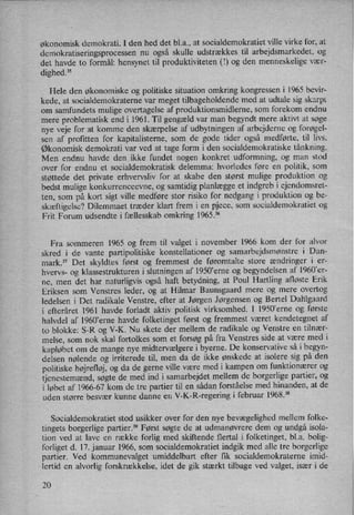 økonomisk demokrati. I den hed det bl.a., at socialdemokratiet ville virke for, at
demokratiseringsprocessen nu også skulle udstrækkes til arbejdsmarkedet, og
det havde to formål: hensynet til produktiviteten (I) og den menneskelige vær-
dighed.35
Hele den økonomiske og politiske situation omkring kongressen i 1965 bevir-
kede, at socialdemokraterne var meget tilbageholdende med at udtale sig skarpt
om samfundets mulige overtagelse af produktionsmidlerne, som forekom endnu
mere problematisk end i 1961. Til gengæld var man begyndt mere aktivt at søge
nye veje for at komme den skærpelse af udbytningen af arbejderne og forøgel-
sen af profitten for kapitalisterne, som de gode tider også medførte, til livs.
Økonomisk demokrati var ved at tage form i den socialdemokratiske tånkning.
Men endnu havde den ikke fundet nogen konkret udformning, og man stod
over for endnu et socialdemokratisk delemma: hvorledes føre en politik, som
støttede det private erhvervsliv for at skabe den størst mulige produktion og
bedst mulige konkurrenceevne, og samtidig planlægge et indgreb i ejendomsret-
ten, som på kort sigt ville medføre stor risiko for nedgang i produktion og be-
skæftigelse? Dilemmaet træder klart frem i en pjece, som socialdemokratiet og
Frit Forum udsendte i fællesskab omkring 1965.36
Fra sommeren 1965 og frem til valget i november 1966 kom der for alvor
skred i de vante partipolitiske konstellationer og samarbejdsmønstre i Dan-
mark.37 Det skyldtes først og fremmest de føromtalte store ændringer i er-
hvervs- og klassestrukturen i slutningen af 1950*erne og begyndelsen af 1960'er-
ne, men det har naturligvis også haft betydning, at Poul Hartling afløste Erik
Eriksen som Venstres leder, og at Hilmar Baunsgaard mere og mere overtog
ledelsen i Det radikale Venstre, efter at Jørgen Jørgensen og Bertel Dahlgaard
i efteråret 1961 havde forladt aktiv politisk virksomhed. I 1950'erne og første
halvdel af 1960”erne havde folketinget først og fremmest været kendetegnet af
to blokke: S-R 0g V-K. Nu skete der mellem de radikale og Venstre en tilnær-
melse, som nok skal fortolkes som et forsøg på fra Venstres side at være med i
kapløbet om de mange nye midtervælgere i byerne. De konservative så i begyn-
delsen nølende og irriterede til, men da de ikke ønskede at isolere sig på den
politiske højrefløj,og da de gerne ville være med i kampen om funktionærer og
tjenestemænd,søgte de med ind i samarbejdet mellem de borgerlige partier, og
i løbet af 1966-67 kom de tre partier til en sådan forståelse med hinanden, at de
uden større besvær kunne danne en V-K-R-regering i februar 1968?8
Socialdemokratiet stod usikker over for den nye bevægelighed mellem folke-
tingets borgerlige partier.39 Først søgte de at udmanøvrere dem og undgå isola-
tion ved at lave en række forlig med skiftende flertal i folketinget, bl.a. bolig-
forliget d. 17. januar 1966, som socialdemokratiet indgik med alle tre borgerlige
partier. Ved kommunevalget umiddelbart efter fik socialdemokraterne imid-
lertid en alvorlig forskrækkelse, idet de gik stærkt tilbage ved valget, især i de
20
 