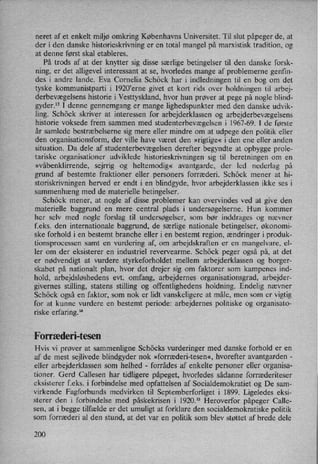 neret af et enkelt miljø omkring Københavns Universitet. Til slut påpeger de, at
der i den danske historieskrivning er en total mangel på marxistisk tradition, og
at denne først skal etableres.
På trods af at der knytter sig disse særlige betingelser til den danske forsk-
ning, er det alligevel interessant at se, hvorledes mange af problemerne genfin-
des i andre lande. Eva Cornelia Schöck har i indledningen til en bog om det
tyske kommunistparti i 1920”erne givet et kort rids over holdningen til arbej-
derbevægelsens historie i Vesttyskland, hvor hun prøver at pege på nogle blind-
gyder.13 I denne gennemgang er
mange lighedspunkter med den danske udvik-
ling. Schöck skriver at interessen for arbejderklassen og arbejderbevægelsens
historie voksede frem sammen med studenterbevægelsen i 1967-69. I de første
år samlede bestræbelserne sig mere eller mindre om at udpege den politik eller
den organisationsform, der ville have været den »rigtige« i den ene eller anden
situation. Da dele af studenterbevægelsenderefter begyndte at opbygge prole-
tariske organisationer udviklede historieskrivningen sig til beretningen om en
»våbenklirrende, sejrrig og heltemodig« avantgarde, der led nederlag på
grund af bestemte fraktioner eller personers forræderi. Schöck mener at hi-
storiskrivningen herved er endt i en blindgyde, hvor arbejderklassen ikke ses i
sammenhæng med de materielle betingelser.
Schöck mener, at nogle af disse problemer kan overvindes ved at give den
materielle baggrund en mere central plads i undersøgelserne. Hun kommer
her selv med nogle forslag til undersøgelser, som bør inddrages og nævner
f.eks. den internationale baggrund, de særlige nationale betingelser, økonomi-
ske forhold i en bestemt branche eller i en bestemt region, ændringer i produk-
tionsprocessen samt en vurdering af, om arbejdskraften er en mangelvare, el-
ler om der eksisterer en industriel revervearme. Schöck peger også på, at det
er nødvendigt at vurdere styrkeforholdet mellem arbejderklassen og borger-
skabet på nationalt plan, hvor det drejer sig om faktorer som kampenes ind-
hold, arbejdsløshedens evt. omfang, arbejdernes organisationsgrad, arbejder-
givernes stilling, statens stilling og offentlighedens holdning. Endelig nævner
Schöck også en faktor, som nok er lidt vanskeligere at måle, men som er vigtig
for at kunne vurdere en bestemt periode: arbejdernes politiske og organisato-
riske erfaring.14
Forræderi-tesen
Hvis vi prøver at sammenligne Schöcks vurderinger med danske forhold er en
af de mest sejlivede blindgyder nok »forræderi-tesen«, hvorefter avantgarden -
eller arbejderklassen som helhed -
forrådes af enkelte personer eller organisa-
tioner. Gerd Callesen har tidligere påpeget, hvorledes sådanne forræderiteser
eksisterer f.eks. i forbindelse med opfattelsen af Socialdemokratiet og De sam-
virkende Fagforbunds medvirken til Septemberforliget i 1899. Ligeledes eksi-
sterer den i forbindelse med påskekrisen i 1920.15 Heroverfor påpeger Calle-
sen, at i begge tilfælde er det umuligt at forklare den socialdemokratiske politik
som forræderi al den stund, at det var en politik som blev støttet af brede dele
200
 