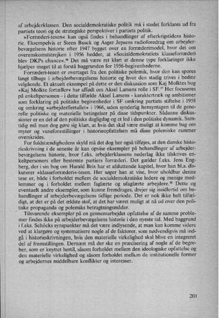 af arbejderklassen. Den socialdemokratiske politik må i stedet forklares ud fra
partiets teori og de strategiske perspektiver i partiets politik.
»Forræderi-tesen« kan også findes i behandlinger af efterkrigstidens histo-
rie. Eksempelvis er Steen Busck og Asger Jepsens radioforedrag om arbejder-
bevægelsens historie efter 1947 bygget over en forræderimodel, hvor det om
overenskomststrejken 1956 hedder, at »Socialdemokratiets klasseforræderi
blev DKPs chance«.16 Det må være ret klart at denne type forklaringer ikke
hjælper meget til at forstå baggrunden for 1956-begivenhederne.
Forræderi-tesen er overtaget fra den politiske polemik, hvor den kan spores
langt tilbage i arbejderbevægelsens historie og hvor den stadig trives i bedste
velgående. Et aktuelt eksempel på dette er den diskussion som Kaj Molktes bog
»Kaj Molkte fortæller« har affødt om Aksel Larsens rolle i SF." Her focuseres
på enkeltpersonen -
i dette tilfælde Aksel Larsens -
karaktertræk og ambitioner
som forklaring på politiske begivenheder i SF omkring partiets stiftelse i 1958
og omkring »arbejderflertallet« i 1966, uden synderlig hensyntagen til de gene-
relle politiske og materielle betingelser på disse tidspunkter. Sådanne diskus-
sioner er en del af den politiske dagligdag og et led i den politiske dynamik. Sam-
tidig må man dog gøre sig klart, at hvis det skal være muligt at komme bag om
myter og vaneforestillinger i historieopfattelsen må disse polemiske rammer
overskrides.
For fuldstændighedens skyld må det dog her også tilføjes, at den danske histo-
rieskrivning i de seneste år kan opvise eksempler på behandlinger af arbejder-
bevægelsens historie, hvor feks. arbejderklassens nederlag ikke tilskrives en-
keltpersoners eller bestemte partiers forræderi. Det gælder feks. Jens Eng-
berg, der i sin bog om Harald Brix har et afsluttende kapitel, hvor han bla. dis-
kuterer »klasseforræderi«-tesen. Her søger han at vise, hvor uholdbar denne
tese er, både i forholdet mellem de socialdemokratiske ledere og menige med-
lemmer og i forholdet mellem faglærte og ufaglærte arbejdere.18 Dette og
eventuelt andre eksempler, som kunne fremdrages, drejer sig imidlertid om be-
handlinger af arbejderbevægelsens tidlige periode. Det er nok ikke helt tilfæl-
digt, at det er på det ældste stof, at det har været muligt at nå ud over den poli-
_
tiske propaganda og polemiks betragtningsmåder.
Tilsvarende eksempler på en gennemarbejdet opfattelse af de samme proble-
mer findes ikke på arbejderbevægelsens historie i den nyeste tid. Med baggrund
i f.eks. Schöcks synspunkter må det være indlysende, at man kan komme videre
ved at klargøre og systematisere nogle af de faktorer, som nødvendigvis må ind-
gå i historieskrivningen, hvis den materielle virkelighed skal blive en integreret
del af fremstillingen. Dernæst må der ske en præcisering af nogle af de begre-
ber, som er knyttet hertil, såsom forholdet mellem den ideologiske opfattelse og
den materielle virkelighed og såsom forholdet mellem de institutionelle former
og arbejdernes middelbare konflikter og interesser.
201
 