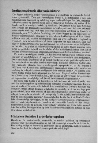 Institutionshistorie eller socialhistorie
Der ligger imidlertid nogle vanskeligheder i at inddrage de materielle forhold
mere systematisk. Den ene vanskelighed består i, at historikeren i den sam-
fundsmæssige baggrund og udvikling søger undskyldninger for f.eks. nederlag i
arbejderklassen og derved bliver ude af stand til at forholde sig kritisk til for-
holdet mellem hensigter, taktik og resultater. Det gælder feks. Jens Christen-
sens artikel om Danmarks socialistiske Arbejderparti som forklarer reformis-
mens styrke omkring 1918 med den ringe industrielle udvikling og fraværet af
massearbejdere.” En sådan forklaring, der alene bygger på de materielle for-
hold er utilstrækkeligt.Eksempelvis giver denne forklaringsmodel ikke tilfreds-
stillende svar på, hvorfor reformismen også var dybt rodfæstet i England og
Tyskland, hvor industrialismen på dette tidspunkt var højst udviklet. Skal man
søge et fyldestgørende svar på spørgsmålet om reformismens store indflydelse,
er det klart, at graden af industrialisering spiller en rolle. Dertil kommer imid-
lertid de politiske forhold, en forståelse af den socialdemokratiske teori og en
analyse af de reformistiske organisationers funktion i det kapitalistiske samfund.
En anden vanskelighed består i, at historikeren betragter den politiske udvik-
ling som en uundgåelighed på baggrund af bestemte materielle omstændigheder.
Dette synspunkt indebærer at en kritisk vurdering af det politiske spillerrum i
den enkelte situation føles mindre nødvendigt.En sådan opfattelse findes feks.
hos Fernando Claudin, hvis grundlæggende synspunkt er, at fra engang i
1920'erne var Kominterns centraliserede organisation mere eller mindre en
hindring for arbejderklassens muligheder i de enkelte lande.20 Det samme syns-
punkt findes endnu mere udpræget hos det man i England kalder libertarianer-
ne (Chomsky og Cohn-Bendit f.eks.), der mener, at enhver form for centralise-
ret organisation uundgåeligt må føre til bureaukratisk degeneration.21
En tredie fare består i, at historikeren helt forkaster de institutionelle ram-
mer for undersøgelsen og udelukkende betragter arbejderbevægelsens historie
som et studie af de materielle forhold. I en anmeldelse af Cornelia Schöcks bog
benytter Jørgen Bloch-Poulsen lejligheden til samtidig at skrive en slags pro-
gramartikkel, hvor man mener, at den ikke-dogmatiske venstrefløjs studier af
arbejderbevægelsens historie må bevæge sig fra de politisk-institutionelle ram-
mer til den materielle ramme.22 Vanskeligheden består her i, at Bloch-Poulsen
ikke tilstrækkeligt tydeliggør, at det stadig er arbejderklassens organisationer,
som er
undersøgelsesobjektet, medens de materielle forhold er den forkla-
ringsramme, hvori de politiske begivenheder udspiller sig. Hvis dette samspil
ikke fastholdes, bevæger man sig bort fra arbejderbevægelsenshistorie og over
til at skrive socialhistorie.
Historiens funktion i arbejderbevægelsen
Hvorledes de institutionelle, materielle, teoretiske, politiske og strategiske
aspekter skal vejes mod hinanden er det nok vanskeligt at opstille et skema for.
Det er dog muligt at nærme sig problemet ved at undersøge, hvilken funktion
historien har haft for arbejderklassens politiske udvikling”.
202
 