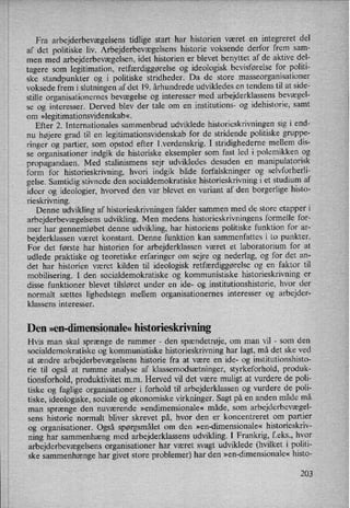 Fra arbejderbevægelsenstidlige start har historien været en integreret del
af det politiske liv. Arbejderbevægelsenshistorie voksende derfor frem sam-
men med arbejderbevægelsen,idet historien er blevet benyttet af de aktive del-
tagere som legitimation, retfærdiggørelseog ideologisk bevisførelse for politi-
ske standpunkter og i politiske stridheder. Da de store masseorganisationer
voksede frem i slutningen af det 19. århundrede udvikledes en tendens til at side-
stille organisationernes bevægelse og interesser med arbejderklassens bevægel-
se og interesser. Derved blev der tale om en institutions- og idehistorie, samt
om »legitimationsvidenskab«.
Efter 2. Internationales sammenbrud udviklede historieskrivningen sig i end-
nu højere grad til en legitimationsvidenskab for de stridende politiske gruppe-
ringer og partier, som opstod efter 1.verdenskrig. I stridighederne mellem dis-
se organisationer indgik de historiske eksempler som fast led i polemikken og
propagandaen. Med stalinismens sejr udvikledes desuden en manipulatorisk
form for historieskrivning, hvori indgik både forfalskninger og selvforherli-
gelse. Samtidig stivnede den socialdemokratiske historieskrivning i et studium af
ideer og ideologier, hvorved den var blevet en variant af den borgerlige histo-
rieskrivning.
Denne udvikling af historieskrivningen falder sammen med de store etapper i
arbejderbevægelsens udvikling. Men medens historieskrivningens formelle for-
mer har gennemløbet denne udvikling, har historiens politiske funktion for ar-
bejderklassen været konstant. Denne funktion kan sammenfattes i to punkter.
For det første har historien for arbejderklassen været et laboratorium for at
udlede praktiske og teoretiske erfaringer om sejre og nederlag, og for det an-
det har historien været kilden til ideologisk retfærdiggørelse og en faktor til
mobilisering. I den socialdemokratiske og kommunistiske historieskrivning er
disse funktioner blevet tilsløret under en ide- og institutionshistorie, hvor der
normalt sættes lighedstegn mellem organisationernes interesser og arbejder-
klassens interesser.
Den »en-dimensionale« historieskrivning
Hvis man skal sprænge de rammer -
den spændetrøje, om man vil -
som den
socialdemokratiske og kommunistiske historieskrivning har lagt, må det ske ved
at ændre arbejderbevægelsens historie fra at være en ide- og institutionshisto-
rie til også at rumme analyse af klassemodsætninger, styrkeforhold, produk-
tionsforhold, produktivitetm.m. Herved vil det være muligt at vurdere de poli-
tiske og faglige organisationer i forhold til arbejderklassen og vurdere de poli-
tiske, ideologiske, sociale og økonomiske virkninger. Sagt på en anden måde må
man sprænge den nuværende »endimensionale« måde, som arbejderbevægel-
sens historie normalt bliver skrevet på, hvor den er koncentreret om partier
og organisationer. Også spørgsmålet om den »en-dimensionale« historieskriv-
ning har sammenhæng med arbejderklassens udvikling. I Frankrig, feks., hvor
arbejderbevægelsens organisationer har været svagt udviklede (hvilket i politi-
ske sammenhænge har givet store problemer) har den »en-dimensionale« histo-
203
 