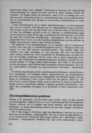 rieskrivning aldrig været udbredt. Tværtimod er interessen for materialistisk
historieskrivning her opstået for mere end 40 år siden omkring »Ecole des
Annales«, På samme måde må interessen i disse år for at sprænge den »en-
dimensionale« historieskrivning ses i sammenhæng med, at de socialdemokrati-
ske og kommunistiske krav på alene at repræsentere arbejderklassen er under
nedbrydning.
Under bestræbelserne på at ændre historieskrivningen og historieopfattel-
sen, må den funktion, som historien har for arbejderklassen kunne genfindes.
Det vil sige, atman må være sig bevidst om, at historien dels er et laboratorium
for ideer og erfaringer og'dels, at det er i historien, at arbejderklassen søger
sin identifikation. Dette vil bl.a. sige, at problemet ikke blot kan løses ved at lade
de materielle forhold blive dominerende i undersøgelsen,idet en sådan frem-
gangsmåde ikke vil give svar på, hvorledes arbejderklassen og dens politiske og
faglige organisationer virkede under bestemte forhold.
På baggrund af de problemstillinger og de begreber, som er introduceret
overfor, kan man
sige, at arbejderbevægelsens historie i Danmark indtil slut-
ningen af ”erne blev skrevet »en-dimensionalt«. Den kritiske bølge som
voksede frem siden slutningen af ”erne sprængte ikke den »en-dimensio-
nale« ramme, hvilket har været fremmende for forræderi-tesen og andre for-
mer for moralske vurderinger. På den anden side er vokset strømninger frem,
som har søgt forklaringer på arbejderbevægelsensudvikling i primært de ma-
terielle forhold. For begge gælder begrænsninger. Den første er koncentreret
om det ideologiske, uden tilstrækkelighensyntagen til givne betingelser. Den sid-
ste undervurderer teoriemes og organisationernes betydning i arbejderklas-
sen.
,
En løsningaf problemet må ske i samklang med udviklingen i arbejderklassen,
hvor spørgsmålet om forholdet mellem organisationerne og arbejderklassen
har været diskuteret i generationer. Spørgsmålet om forholdet mellem parti og
klasse er hovedemnet i f.eks. Lenins »Hvad bør der gøres?« (1902) og i »Et
skridt frem, to skridt tilbage«(1904), og det er ligeledes et emne som genfindes i
mange af Rosa Luxemburgs arbejder. Ligeledes genfindes diskussionen i vore'
dage i den socialistiske bevægelse, hvor problemet er blevet aktualiseret efter
1968.
Efterkrigstidshistoriens problemer
Mange af de spørgsmål, som har været rejst ovenfor, drejer sig ikke specielt
om efterkrigstiden. Alligevel har de en nær
sammenhæng med efterkrigstidens
historie, eftersom det er
arbejdet med denne periode, som har aktualiseret
problemet i en dansk sammenhæng,således som det f.eks. fremgåri forbindelse
med Schmiederers bog.
Det er dog muligt at fremhæve nogle hovedproblemer, som har sat sit sær-
lige præg på udviklingen i efterkrigstiden. Det ene af disse hovedproblemer er,
at de internationale forhold har slået meget direkte ind i udviklingen i arbej-
derklassen i efterkrigstiden. Problemet har især været dominerende i årene
204
 