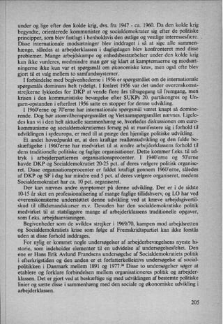 under og lige efter den kolde krig, dvs. fra 1947 -
ca. 1960. Da den kolde krig
begyndte, orienterede kommunister og socialdemokrater sig efter de politiske
principper, som blev fastlagt i henholdsvis den østlige og vestlige interessesfære. .
Disse internationale modsætninger blev inddraget i så at sige alle sammen-
hænge, således at arbejderklassen i dagligdagen blev konfronteret med disse
problemer. Mange arbejdskampe og enhedsbestræbelser under den kolde krig
kan ikke vurderes, medmindre man gør sig klart at kamptemaerne og modsæt-
ningerne ikke kun var et spørgsmålom økonomiske krav, men også ofte blev
gjort til et valg mellem to samfundssystemer.
I forbindelse med begivenhederne i 1956 er spørgsmåletom de internationale
spørgsmåls dominans helt tydeligt. I foråret 1956 var det under overenskomst-
strejkerne lykkedes for DKP at vende flere års tilbagegang til fremgang, men
krisen i den kommunistiske bevægelse efter SUKPs 20. partikongres og Un-
garn-opstanden i efteråret 1956 satte en stopper for denne udvikling.
I 1960ierne 0g 707eme har internationale spørgsmål været knapt så domine-
rende. Dog bør atomvåbenspørgsmåletog Vietnamspørgsmåletnævnes. Ligele-
des kan vi i den helt aktuelle sammenhæng se, hvorledes diskussionen om euro-
kommunisme og socialdemokratiernes forsøg på at manifestere sig i forhold til
udviklingen i sydeuropa, er med til at præge den hjemlige politiske udvikling.
Et andet hovedpunkt er, at den kraftige reallønsudvikling og den fulde be-
skæftigelse i 1960,erne har medvirket til at ændre arbejderklassens forhold til
dens traditionelle politiske og faglige organisationer. Dette kommer f.eks. til ud-
tryk i arbejderpartiernes organisationsprocenter. I 1940,erne og 50”erne
havde DKP og Socialdemokratiet 20-25 pct. af deres vælgere politisk organise-
ret. Disse organisationsprocenter er faldet kraftigt gennem l960”erne, således
af DKP og SF i dag har mindre *end 5 pct. af deres vælgere organiseret, medens
Socialdemokratiet har ca. 10⁄pct.organiseret.
Der kan nævnes andre symptomer på denne udvikling. Der er i de sidste
10-15 år sket en professionalisering af mange faglige tillidshverv, og LO har ved
overenskomsteme understøttet denne udvikling ved at kræve arbejdsgivertil-
skud til tillidsmandskurser m.v. Desuden har den socialdemokratiske politik
medvirket til at statsliggøre mange af arbejderklassens traditionelle opgaver,
som f.eks. arbejdsanvisningen.
Begivenheder som de »vilde« strejker i 1969/70, kampen mod arbejdsretten
0g Socialdemokratiets krise som følge af Fremskridtspartiet kan ikke forstås
uden at disse forhold inddrages.
For nylig er kommet nogle undersøgelseraf arbejderbevægelsensnyeste hi-
storie, som indeholder elementer til en udvidelse af undersøgelsesfeltet. Den
ene er Hans Erik Avlund Frandsens undersøgelse af Socialdemokratiets politik
i efterkrigstiden og den anden er et forfatterkollektivs undersøgelse af social-
politikken i Danmark mellem 1891 og 1977.74 Disse to undersøgelser søger at
etablere og forklare forbindelsen mellem organisationeres politik og arbejder-
klassen. Det er gjort ved at beskæftige sig med udviklingen af bestemte politiske
linier og sætte disse i sammenhæng med den sociale og økonomiske udvikling i
arbejderklassen.
205
 