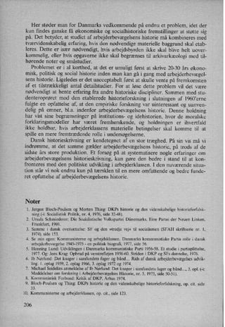 Her støder man for Danmarks vedkommende på endnu et problem, idet der
kun findes ganske få økonomiske og socialhistoriske fremstillinger at støtte sig
på. Det betyder, at studiet af arbejderbevægelsenshistorie må kombineres med
tværvidenskabelig erfaring, hvis den nødvendige materielle baggrund skal etab-
leres. Dette er især nødvendigt,hvis arbejdsbyrden ikke skal blive helt uover-
kommelig, eller hvis opgaverne ikke skal begrænses til arkivarkæologi med til-
hørende noter og småstudier.
Problemet er i al korthed, at det er umuligt først at skrive 20-30 års økono-
misk, politisk og social historie inden man kan gå i gang med arbejderbevægel-
sens historie. Ligeledes er det uacceptabelt først at skulle vente på fremkomsten
af et tilstrækkeligt antal detailstudier. For at løse dette problem vil det være
nødvendigt at hente erfaring fra andre historiske discipliner. Sammen med stu-
denteroprøret mod den etablerede historieforskning i slutningen af 1960'erne
fulgte en opfattelse af, at den empiriske forskning var uinteressant og uanven-
delig på emner, b1.a. indenfor arbejderbevægelsens historie. Denne holdning
har vist sine begrænsninger på institutions- og idehistorien, hvor de moralske
forklaringsmodeller har været fremherskende, og holdningen er ihvertfald
ikke holdbar, hvis arbejderklassens materielle betingelser skal komme til at
spille en mere fremtrædende rolle i undersøgelserne.
Dansk historieskrivning er kendetegnet af en stor træghed. På sin vis må vi
indrømme, at det samme gælder arbejderbevægelsens historie, på trods af de
sidste års store produktion. Et forsøg på at systematisere nogle erfaringer om
arbejderbevægelsens historieskrivning, kan gøre den bedre i stand til at kon-
fronteres med den politiske udvikling i arbejderklassen. I den nuværende situa-
tion står vi nok endnu kun på tærsklen til en mere omfattende og bedre funde-
ret opfattelse af arbejderbevægelsens historie.
Noter
1. Jørgen Bloch-Poulsen og Morten Thing: DKPs historie og den videnskabelige historieforfalsk-
ning (-i: Socialistisk Politik, nr. 4, 1976, side 32-48).
2. Ursula Schmiederer: Die Sozialistische Volkspartei Dänemarks. Eine Partei der Neuen Linken.
Frankfurt, 1969.
3. Samme i dansk oversættelse: SF og den »tredje vej« til socialismen (SFAH skriftserie nr. 1,
1974), side 153.
4. Se min egen: Kommunisterne og arbejdsklassen. Danmarks kommunistiske Partis rolle i dansk
arbejderbevægelse1945-1975 -
en politisk biografi, 1977, side 56.
5. Henning Lund: Udviklingen i Danmarks kommunistiske Parti 1956-58. Et studie 1 partisplittelse,
1977. Og: Jens Krag: Opbrud på venstrefløjen 1956-60. Striden i DK? og SFs dannelse, 1976.
6. Ib Nørlund: Det knager i samfundets fuger og bånd... Rids af dansk arbejderbevægelsesudvik-
ling. 1. oplag 1959, 2. oplag 1966, 3. oplag 1972 og 1974.
7. Michael Seidclins anmeldelse af Ib Nørlund: Det knager i samfundets fuger og bånd..., 3. opl. (-i:
Meddelelser om forskning i Arbejderbevægelses Historie, nr, 5, 1975, side 50-51).
Kommunistisk Forbund: Kritik af DKP, Århus 1974.
9. Bloch-Poulsen og Thing: DKPs historie og den videnskabelige historieforfalskning, op. cit. side
33.
10. Kommunisterne og arbejderklassen, op. cit., side 123.
9°
206
 