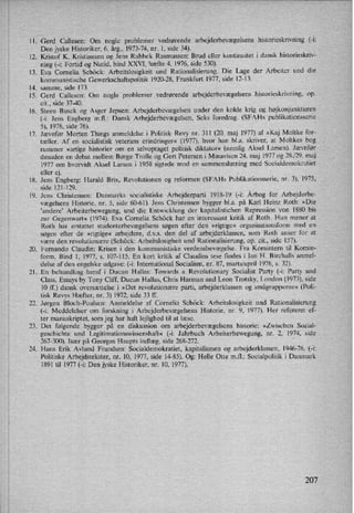 11.
12.
13.
14.
15.
16.
17.
18.
19.
20.
21.
22.
23.
24.
Gerd Callesen: Om nogle problemer vedrørende arbejderbevægelsenshistorieskrivning (-i:
Den jyske Historiker, 6. årg., 1973-74, nr. 1, side 34).
Kristof K. Kristiansen og Jens Rahbek Rasmussen: Brud eller kontinuitet i dansk historieskriv-
ning (-i: Fortid og Nutid, bind XXVI, hæfte 4, 1976, side 530).
Eva Cornelia Schöck: Arbeitslosigkeit und Rationalisierung. Die Lage der Arbeiter und die
kommunistische Gewerkschaftspolitik 1920-28, Frankfurt 1977, side 12-13.
samme, side 173.
Gerd Callesen: Om nogle problemer vedrørende arbejderbevægelsenshistorieskrivning,op.
eit., side 37-40.
Steen Busck og Asger Jepsen: Arbejderbevægelsen under den kolde krig og højkonjunkturen
(-i: Jens Engberg mil.: Dansk Arbejderbevægelsen. Seks foredrag. (SFAHs publikationsserie
5), 1976, side 76).
Jævnfør Morten Things anmeldelse i Politisk Revy nr. 311 (20. maj 1977) af »Kaj Moltke for-
tæller. Af en socialistisk veterans erindringer« (1977), hvor han bl.a. skriver, at Moltkes bog
rummer »artige historier om en selvoptaget politisk diktator« (nemlig Aksel Larsen). Jævnfør
desuden en debat mellem Børge Trolle og Gert Petersen i Minavisen 24. maj 1977 og 28./29. maj
1977 om hvorvidt Aksel Larsen i 1958 sigtede mod en sammenslutning med Socialdemokratiet
eller ej
Jens Engberg: Harald Brix, Revolutionen og reformen (SFAHs Publikationsserie, nr. 3), 1975,
side 121-129.
Jens Christensen: Danmarks socialistiske Arbejderparti 1918-19 (-i: Årbog for Arbejderbe-
vægelsens Historie, nr. 5, side 60-61). Jens Christensen bygger bl.a. på Karl Heinz Roth: »Die
”andere' Arbeiterbewegung, und die Entwicklung der kapitalistichen Repression von 1880 bis
zur Gegenwart« (1974). Eva Cornelia Schöck har en interessant kritik af Roth. Hun mener at
Roth har erstattet studenterbevægelsens søgen efter den »rigtige« organisationsform med en
søgen efter de »rigtige« arbejdere, dvs. den del af arbejderklassen, som'Roth anser for at
være den revolutionære (Schöck: Arbeitslosigheit und Rationalisierung, op. cit., side 157).
Fernando Claudin: Krisen i den kommunistiske verdensbevægelse. Fra Komintern til Komin-
form. Bind 1, 1977, s. 107-115. En kort kritik af Claudins tese findes i Ian H. Birchalls anmel'
delse af den engelske udgave: (-i: International Socialism, nr. 87, marts/april 1976, s. 32).
En behandling heraf i Ducan Hallas: Towards a Revolutionary Socialist Party (-i: Party and
Class. Essays by Tony Cliff, Ducan Hallas, Chris Harman and Leon Trotsky, London (1973), side
10 ff.) dansk oversættelse '1 »Det revolutionære parti, arbejderklassen og smågrupperne« (Poli-
tisk Revys Hæfter, nr. 3) 1972, side 33 ff.
Jørgen Bloch-Poulsen: Anmeldelse af Cornelia Schöck: Arbeitslosigkeit und Rationalisierung
(-i: Meddelelser om forskning i Arbejderbevægelsens Historie, nr. 9, 1977). Her refereret ef-
ter manuskriptet, som jeg har haft lejlighed til at læse.
Det følgende bygger på en diskussion om arbejderbevægelsens historie: »Zwischen Sozial-
geschichte und Legitimationswissenshaft« (-i: Jahrbuch Arbeiterbewegung, nr. 2, 1974, side
267-300). lsær på Georges Haupts indlæg, side 268-272.
'
Hans Erik Avlund Frandsen: Socialdemokratiet, kapitalismen og arbejderklassen, 1946-76. (-i:
Politiske Arbejdstekster, nr. 10, 1977, side 14-85). Og: Helle Otte m.fl.: Socialpolitik i Danmark
1891 til 1977 (-i: Den jyske Historiker, nr. 10, 1977).
207
 