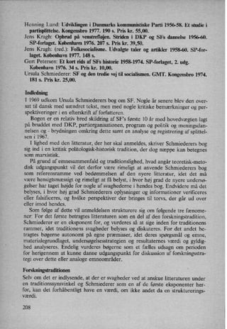 Henning Lund: Udviklingen i Danmarks kommunistiske Parti 1956-58. Et studie i
partisplittelse.Kongensbro1977. 190 5. Pris kr. 55,00.
Jens Kragh: Opbrud på venstrefløjen.Striden i DKP og SFs dannelse 1956-60.
SP-forlaget. København 1976. 207 5. Pris kr. 39,50.
Jens Kragh: (red.): Folkesocialisme. Udvalgte taler og artikler 1958-60. SP-for-
laget. København 1977. 148 s.
Gert Petersen: Et kort rids af SFs historie 1958-1974. SP-forlaget, 2. udg.
København 1976. 34 5. Pris kr. 10,00.
Ursula Schmiederer: SF og den tredie vej til socialismen. GMT. Kongensbro 1974.
181 5. Pris kr. 25,00.
Indledning
I 1969 udkom Ursula Schmiederers bog om SF. Nogle år senere blev den over-
sat til dansk med uændret tekst, men med nogle kritiske bemærkninger og per-
spektiveringer i en efterskrift af forfatteren.
Bogen er en relativ bred skildring af SFs første 10 år med hovedvægten lagt
på bruddet med DKP, partiorganisationen, program og politik og meningsdan-
nelsen og
-
brydningen omkring dette samt en analyse og registrering af splittel-
sen i 1967. ,
I lighed med den litteratur, der her skal anmeldes, skriver Schmiederers bog
sig ind i en kritisk politologisk-historisk tradition, der dog næppe kan betegnes
som marxistisk.
På grund af emnesammenfald og traditionslighed, hvad angår teoretisk-meto-
disk udgangspunkt vil det derfor være rimeligt at anvende Schmiederers bog
som referensramme ved bedømmelsen af den nyere litteratur, idet det må
være hensigtsmæssigt og rimeligt at få belyst, i hvor høj grad de nyere undersø-
gelser har taget højde for nogle af svaghederne i hendes bog. Endvidere må det
belyses, i hvor høj grad Schmiederers oplysninger og informationer verificeres
eller falsifrceres, og hvilke perspektiver der bringes til torvs, der går ud over
eller imod hendes.
Som følge af dette vil anmeldelsen strukturere sig om følgende tre fænome-
ner: For det første betragtes litteraturen som en del af den forskningstradition,
Schmiederer er en eksponent for, og vurderes så at sige inden for traditionens
rammer, idet traditionens svagheder belyses og diskuteres. For det andet be-
tragtes bøgerne autonomt på egne præmisser, idet deres spørgsmål og emne,
materialegrundlaget, undersøgelsesstrategienog resultaternes værdi og gyldig-
hed analyseres. Endelig vurderes bøgerne som et fælles udsagn 0m perioden
for herigennem at kunne danne udgangspunkt for diskussion af forskningsstra-
tegi over dette eller analoge emneområder.
Forskningstraditionen
Selv om det er indlysende, at der er svagheder ved at anskue litteraturen under
en traditionssynsvinkel og Schmiederer som en af de første eksponenter her-
for, kan det forhåbentligt have en værdi, om ikke andet da en strukturerings-
værdi.
208
 