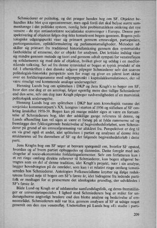 Schmiederer er politolog, og det præger hendes bog om SF. Objektet be-
handles ikke blot qva egeninteresser, men også fordi det skal belyse større sam-
menhænge i det politiske system, nemlig hele problematikken omkring det nye
venstre -
de nye antiautoritære socialistiske strømninger i Europa. Denne per-
spektivering af objektet følges dog ikke konsekvent bogen igennem. Bogens poli-
tologiske udgangspunkt viser sig primært gennem emnevalget, partiopståen,
partiorganisation, oplitikformulering og parlamentsmuligheder. Metoden ad-
skiller sig primært fra traditionel historieforskning gennem den systematiske
fastholdelse af emnerne, der er objekt for analysen. Det kritiske indslag viser
sig mindre gennem metode og teori end gennem udtalt sympati for venstrefløjen
og solidariseren sig med dele af objektet, hvilket giver sig udslag i en medfor-
stående tolkning. Set ud fra denne synsvinkel er bogen et typisk produkt af sin
tid. I efterskriften i den danske udgave påpeger Schmiederer selv det snævre
politologisk-historiske perspektiv som for svagt og giver en yderst kort skitse
over en forklaringsramme med udgangspunkt i kapitalakkumulationen, der vil
være rimeligt ved kommende analoge undersøgelser.
Henning Lunds bog om splittelsen i DKP ,og Jens Kragh,s to bøger om SF,
hvor den ene dog er en antologi, følger egentlig mere den tidlige Schmiederer
end den sene, selv om dog især Kragh påpeger nødvendighedenaf en marxistisk
politologisk undersøgelse.
Henning Lunds bog om splittelsen i DKP har som kronologisk ramme det
sovjetiske kommunistparti”sXX. kongres i starten af 1956 og stiftelsen af SF om-
kring årsskiftet 1958-59. Bogen kan på mange måder siges at være en fortsæt-
telse af Schmiederers bog, idet der adskillige gange refereres til denne, og
Lunds afhandling kan vel siges at være' et forsøg på at fylde rammerne ud og
fremlægge den fyldestgørendebeskrivelse af begivenhedsforløbet, som Schmie-
derer på grund af sin emneafgrænsningvar afskåret fra. Perspektivet er dog til
en vis grad også et andet, idet splittelsen i partiet og analysen af denne ikke
struktureres ud fra dannelsen af SF og det følgende begivenhedsforløb i dette
parti.
Jens Kraghs bog om SF søger at besvare spørgsmål om, hvorfor SF opstod,
hvordan og af hvem partiet opbyggedes og dannedes. Dette foregår med ind-
dragelse af socio-økonomiske forklaringselementer. Selv om forfatteren kun i
et ret ringe omfang direkte refererer til Schmiederer, kan bogen alligevel be-
tragtes som en del af denne tradition, idet Kragh”sprojekt, især i sin analyse,
lægger hovedvægtenpå de områder, som kun i et relativt ringe omfang temati-
seredes hos Schmiederer. Antologien Folkesocialisme knytter sig ifølge redak-
tørens forord nøje til bogen om SFs første år, idet bidragene fra ledende parti-
folk er medtaget for at præsentere det ideologiske grundlag, der udvikledes i
SFs første år. ›
Både Lund og Kragh er af uddannelse samfundsfagsfolk, og deres fremstillin-
ger er
universitetsspecialer. I lighed med Schmiederers bog er målet for un-
dersøgelserne angiveligt bredere end den blotte analyse og beskrivelse af em-
neområ'det. Schmiederers mål var bl.a. gennem analysen af SF at udsige noget
generelt om den nye venstrefløj. Undertidlen på Lunds bog »Et studie i parti-
209
 