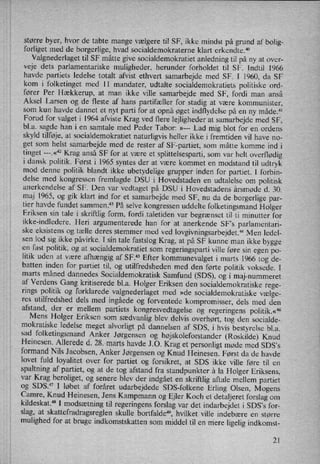 større byer, hvor de tabte mange vælgere til SF, ikke mindst på grund af bolig-
forliget med de borgerlige, hvad socialdemokraterne klart erkendte.40
Valgnederlaget til SF måtte give socialdemokratiet anledning til på ny at over-
veje dets parlamentariske muligheder, herunder forholdet til SF. Indtil 1966
havde partiets ledelse totalt afvist ethvert samarbejde med SF. I 1960, da SF
kom i folketinget med 11 mandater, udtalte socialdemokratiets politiske ord-
fører Per Hækkerup, at man ikke ville samarbejde med SF, fordi man anså
Aksel Larsen og de fleste af hans partifæller for stadig at være kommunister,
som kun havde dannet et nyt parti for at opnå øget indflydelse på en ny måde.41
Forud for valget i 1964 afviste Krag ved flere lejligheder at samarbejde med SF,
bl.a. sagde han i en samtale med Peder Tabor: »--- Lad mig blot for en ordens
skyld tilføje, at socialdemokratiet naturligvis heller ikke i fremtiden vil have no-
get som helst samarbejde med de rester af SF-partiet, som måtte komme ind i V
tinget ---.«'°2 Krag anså SF for at være et splittelsesparti, som var helt overflødig
i dansk politik. Først i 1965 syntes der at være kommet en modstand til udtryk
mod denne politik blandt ikke ubetydelige grupper inden for partiet. l forbin-
delse med kongressen fremlagde DSU i Hovedstaden en udtalelse om politisk
anerkendelse af SF. Den var
vedtaget på DSU i Hovedstadens årsmøde d. 30.
maj 1965, og gik klart ind for et samarbejde med SF, nu da de borgerlige par-
tier havde fundet sammen.43 På selve kongressen uddelte folketingsmand Holger
Eriksen sin tale i skriftlig form, fordi taletiden var begrænset til ti minutter for
ikke-indledere. Heri argumenterede han for at anerkende SF”s parlamentari-
ske eksistens og tælle deres stemmer med ved lovgivningsarbejdet.44Men ledel-
sen lod sig ikke påvirke. I sin tale fastslog Krag, at på SF kunne man ikke bygge
en fast politik, og at socialdemokratiet som
regeringsparti ville føre sin egen po-
litik uden at være
afhængig af SF.45 Efter kommunevalget i marts 1966 tog de-
batten inden for partiet til, og utilfredsheden med den førte politik voksede. I
marts måned dannedes Socialdemokratisk Samfund (SDS), og i maj-nummeret
af Verdens Gang kritiserede bl.a. Holger Eriksen den socialdemokratiske rege-
rings politik og forklarede valgnederlaget med »de socialdemokratiske vælge-
res utilfredshed dels med ingåede og forventede kompromisser, dels med den
afstand, der er mellem partiets kongresvedtagelse og regeringens politik.«46
Mens Holger Eriksen som
sædvanlig blev delvis overhørt, tog den socialde-
mokratiske ledelse meget alvorligt på dannelsen af SDS, i hvis bestyrelse bl.a.
sad folketingsmand Anker Jørgensen og højskoleforstander (Roskilde) Knud
Heinesen. Allerede d. 28.-marts havde J .0. Krag et personligt møde med SDS”S
formand Nils Jacobsen, Anker Jørgensen og Knud Heinesen. Først da de havde
lovet fuld loyalitet over for partiet og forsikret, at SDS ikke ville føre til en
spaltning af partiet, og at de tog afstand fra standpunkter á la Holger Eriksens,
var Krag beroliget, og senere blev der indgået en skriftlig aftale mellem partiet
og SDS.47 I løbet af foråret udarbejdede SDS-folkene Erling Olsen, Mogens
Camre, Knud Heinesen, Jens Kampmann og Ejler Koch et detaljeret forslag om
kildeskat.48 I modsætning til regeringens forslag var det indarbejdet i SDS”s for-
slag, at skattefradragsreglen skulle bortfalde”, hvilket ville indebære en større
mulighed for at bruge indkomstskatten som middel til en mere ligelig indkomst-
21
 