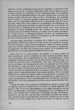 splittelse« forleder umiddelbart læseren til den opfattelse, at også denne frem-
stilling skriver sig ind i en bredere oplitologisk ramme. Denne opfattelse styrkes
af bogens kapitel, der indeholder en kort forskningsoversigt, hvor problemer
om revisionisme-dogmatisme berøres, men disse angrebsvinkler, der altså blot
antydes, berøres desværre kun yderst perifert i fremstillingen. Det teoretiske
mål for Kragh er at analysere og belyse problemerne om dannelse af et socia-
listisk parti i et kapitalistisk samfund, og SF er udtrykkeligt valgt blot som et
eksempel. Målet tabes delvist undervejs i fremstillingen, og konklusionen om-
kring dette punkt nærmer sig nogle ret banale antagelser om evt. forskelle mel-
lem dannelsen af borgerlige og socialistiske partier, hvor i øvrigt analyser af
dannelsen af danske borgerlige partier ikke omtales, f.eks. kan nævnes Per
Andersens bog om Kristeligt Folkeparti. En anden af de teoretiske hovedpoin-
ter i Kragh,s bog er at undersøge problemer om teori- og metodedannelser,
der rimeligt kan anvendes til analyser af partiopståen,og dette problemområde
har været strukturerende for fremstillingen.
Antologiudvalget tematiserer et problem, der er fælles for de ovennævnte
fremstillinger. Problemet er både et teoretisk problem og et problem om mate-
riale, idet antologien i lighed med fremstillingerne vægter de ledende partifolk
meget højt. Det har konsekvenser for beskrivelse af og analyse af medlemmer
og vælgerskare, idet disse dels analyseres som objekter for en partipolitik eller
partisplittelse, og i øvrigt primært behandles kvantificerende.
Dette fører OVer i et andet problem, der ligeledes er et fælles problem for
disse fremstillinger, og det er problemet om deres teoretisk-motodiske afgræs-
ning og lukkethed, som er iøjnefaldende på trods af fremstillingernes i øvrigt
behageligt udogmatiske karakter, hvor der ikke generelt drages slutninger, ma-
terialet ikke kan bære. Det er forbløffende, i hvor ringe udstrækning de sene-
ste års udviklings- og forskningsarbejde inden for marxistisk teori har præget
fremstillingerne, endog på trods af at dette udviklingsarbejde i meget høj grad
har søgt at arbejde med relevante problemer såsom klassebevidsthed, forholdet
mellem økonomi og arbejderbevidsthed, revisionisme og reformismens afhæn-
gighed både af organisationsstruktur og økonomisk udvikling. Denne teoretiske
lukkethed kan skyldes flere faktorer, dels at fremstillingerne er specialer skre-
vet ind i en ret snæver fagtradition, dels at spørgsmålene,der søges besvaret, er
meget materialestyrede, dels at fremstillingerne ikke tilstrækkeligt får formid-
let forholdet mellem den systematiske teoretiske analyse og den historiske frem-
stilling.
Forhold som disse viser sig gennem fremstillingernes struktur og deres valg
af empiriske data, der trækkes frem for at besvare de stillede spørgsmål.Især
gennem valget af data viser afhængigheden af den tidlige Schmiederer sig, idet
hele anskuelsesmåden er partiintern. Fremgangsmådenhar selvfølgelig de for-
dele, at der arbejdes med et nogenlunde overskueligt materiale, men humlen i
projekterne viser sig ved, at de teoretiske systematiske og måskemest interes-
sante spørgsmål lades i hvert fald delvist ubesvarede. Konsekvenserne af dette
er blevet, at hverken Kragh,s eller Lunds bog kommer ret langt ud over de
210
 