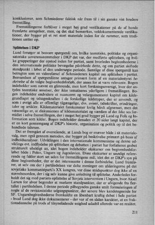 konklusioner, som Schmiederer faktisk når frem til i sin ganske vist bredere
fremstilling.
Fremstillingerne forbliver i meget høj grad verifrkationer på de af hende
fremførte antagelser, men, og det skal bemærkes, veldokumenterede verifika-
tioner, der bygger på et ret stort materiale inden for de rammer, som tradi-
tionen sætter op.
Splittelsen i DKP
Lund forsøger at besvare spørgsmål om, hvilke teoretiske, politiske og organi-
satoriske uoverensstemmelser i DKP det var, der medførte splittelsen, og hvil-
ke grupperinger der opstod inden for partiet, samt hvorledes begivenhederne i
den internationale politiske bevægelse påvirkede dette, og om partiet skiftede
standpunkt i løbet af den undersøgte periode. Samtlige af disse spørgsmål kan
betragtes som en videreførsel af Schmiederers kapitel om splittelsen i partiet.
Besvarelsen af spørgsmålene antager primært form af en materialestyret be-
skrivelse af de valgte begivenhedsforløb, der anses for at være relevante. Bogen
indeholder som nævnt en glimrende, men kort forskningsoversigt, hvor der an-
tydes teoretiske ansatser, der ikke tematiseres yderligere i fremstillingen. Bo-
gen indeholder endvidere et nuanceret og velargumenteret kapitel om kilde-
grundlaget og udsagnskraften i de forskellige kildetyper, der er anvendt, og
som i øvrigt alle er offentligt tilgængelige,dvs. aviser, tidsskrifter, erindringer,
taler og artikler. Kildematerialet forekommer lovlig hårdt afgrænset, men det
væsentlige er, at diskussionen af kildematerialet og Værdien af det ikke ses for-
midlet i selve fremstillingen, der i meget høj grad bygger på Land og Folk og In-
formation som kilder. Bogen indeholder desuden et 20 sider langt kapitel, der
er en kort gennemgang af DKP,s historie, organisation og politik op til det be-
handlede tidsrum.
Det er fremgået af overstående, at Lunds bog er snæver både i sit materiale-
valg, men også gennem metoden, der bygger på beskrivelse primært på basis af
indholdsanalyser. Udviklingen i den internationale kommunisme og denne ud-
viklings evt. indflydelse på splittelsen og debatten i partiet har forfatteren grebet
strukturelt uheldigt an, idet bogen indeholder ekskurser om begivenhedsfor-
løbet både i Polen, Ungarn og Jugoslavien. Disse ekskurser er unødigt refere-
rende og falder stort set uden for fremstillingens mål, idet det er DKP”s syn på
disse begivenheder, der er det interessante i denne forbindelse. Lund fremfø-
rer, at selv om der i partiledelsen var delte meninger om afsløringernepå det
sovjetiske kommunistparti°sXX kongres, var disse stridspunkter dog ikke af en
størrelsesorden, der i sig selv kunne give anledning til splittelse. Anderledes for-
holdt det sig med partiets opfattelse af Sovjets intervention i Ungarn, hvor Aksel
Larsen for alvor begynder at markere standpunkter, der er afvigende fra fler-
tallet i partiledelsen. I denne periode påbegyndesganske småt formuleringen af
nogle af de revisionistiske udgangspunkter, der senere blev kendetegnende for
SF. Ungambegivenhedeme fremkaldte en åbenbart kraftig debat i hele partiet-
hvad Lund dog ikke dokumenterer -
der var af en sådan karakter, at en frak-
tionsdannelse på trods af tilsyneladende enighed udadtil allerede var en realitet.
211
 