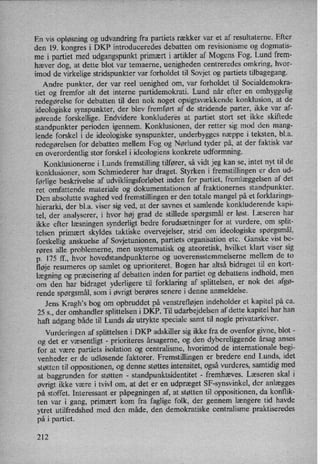 En vis opløsning og udvandring fra partiets rækker var et af resultaterne. Efter
den 19. kongres i DKP introduceredes debatten om revisionisme og dogmatis-
me i partiet med udgangspunkt primært i artikler af Mogens Fog. Lund frem-
hæver dog, at dette blot var temaerne, uenigheden centreredes omkring, hvor-
imod de virkelige stridspunkter var forholdet til Sovjet og partiets tilbagegang.
Andre punkter, der var reel uenighed om, var forholdet til Socialdemokra-
tiet og fremfor alt det interne partidemokrati. Lund når efter en omhyggelig
redegørelse for debatten til den nok noget opsigtsvækkende konklusion, at de
ideologiske synspunkter, der blev fremført af de stridende parter, ikke var af-
gørende forskellige. Endvidere konkluderes at partiet stort set ikke skiftede
standpunkter perioden igennem. Konklusionen, der retter sig mod den mang-
lende forskel i de ideologiske synspunkter, underbygges næppe i teksten, bl.a.
redegørelsen for debatten mellem Fog og Nørlund tyder på, at der faktisk var
en overordentlig stor forskel i ideologiens konkrete udformning.
Konklusionerne i Lunds fremstilling tilfører, så vidt jeg kan se, intet nyt til de
konklusioner, som Schmiederer har draget. Styrken i fremstillingen er den ud-
førlige beskrivelse af udviklingsforløbetinden for partiet, fremlæggelsen af det
ret omfattende materiale og dokumentationen af fraktionernes standpunkter.
Den absolutte svaghed ved fremstillingen er den totale mangel på et forklarings-
hierarki, der bl.a. viser sig ved, at der savnes et samlende konkluderende 'kapi-
tel, der analyserer, i hvor høj grad de stillede spørgsmåler løst. Læseren har
ikke efter læsningen synderligt bedre forudsætninger for at vurdere, om split-
telsen primært skyldes taktiske overvejelser, strid om ideologiske spørgsmål,
forskellig anskuelse af Sovjetunionen, partiets organisation etc. Ganske vist be-
røres alle problemerne, men usystematisk og ateoretisk, hvilket klart viser sig
p. 175 ff., hvor hovedstandpunkterne og uoverensstemmelserne mellem de to
fløje resumeres op samlet og uprioriteret. Bogen har altså bidraget til en kort-
lægning og præciseringaf debatten inden for partiet og debattens indhold, men
om den har bidraget yderligere til forklaring af splittelsen, er nok det afgø-
rende spørgsmål,som i øvrigt berøres senere i denne anmeldelse.
Jens Kragh*s bog om opbruddet på venstrefløjen indeholder et kapitel på ca.
25 5., der omhandler splittelsen i DKP. Til udarbejdelsen af dette kapitel har han
haft adgang både til Lunds da utrykte speciale samt til nogle privatarkiver.
Vurderingen af splittelsen i DKP adskiller sig ikke fra de ovenfor givne, blot -
og det er væsentligt -
prioriteres årsagerne, og den dybereliggende årsag anses
for at være partiets isolation og centralisme, hvorimod de' internationale begi-
venheder er de udløsende faktorer. Fremstillingen er bredere end Lunds, idet
støtten til oppositionen, og denne støttes intensitet, ogsåvurderes, samtidig med
at baggrunden for støtten -
standpunktsidentitet -
fremhæves. Læseren skal i
øvrigt ikke være i tvivl om, at det er en udpræget SF-synsvinkel, der anlægges
på stoffet. Interessant er påpegningen af, at støtten til oppositionen, da konflik-
ten var i gang, primært kom fra faglige folk, der gennem længere tid havde
ytret utilfredshed med den måde, den demokratiske centralisme praktiseredes
på i partiet.
212
 