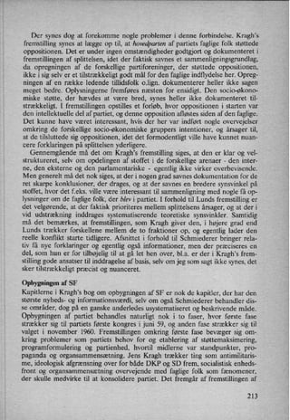 Der synes dog at forekomme nogle problemer i denne forbindelse. Kragh”s
fremstilling synes at lægge op til, at hovedparten af partiets faglige folk støttede
oppositionen. Det er under ingen omstændigheder godtgjort og dokumenteret i
fremstillingen af splittelsen, idet der faktisk savnes et sammenligningsgrundlag,
da opregningen af de forskellige partiforeninger, der støttede oppositionen,
ikke i sig selv er et tilstrækkeligt godt mål for den faglige indflydelse her. Opreg-
ningen af en række ledende tillidsfolk o.lign. dokumenterer heller ikke sagen
meget bedre. Oplysningerne fremføres næsten for ensidigt. Den socio-økono-
miske støtte, der hævdes at være bred, synes heller ikke dokumenteret til-
strækkeligt. I fremstillingen opstilles et forløb, hvor oppositionen i starten var
den intellektuelle del af partiet, og denne opposition afløstes siden af den faglige.
Det kunne have været interessant, hvis der her var indført nogle overvejelser
omkring de forskellige socio-økonomiske gruppers intentioner, og årsager til,
at de tilsluttede sig oppositionen, idet det formodentligt ville have kunnet nuan-
cere forklaringen på splittelsen yderligere.
Gennemgående må det om Kragh,s fremstilling siges, at den er klar og vel-
struktureret, selv om opdelingen af stoffet i de forskellige arenaer -
den inter-
ne, den eksterne og den parlamentariske -
egentlig ikke virker overbevisende.
Men generelt må det nok siges, at der i nogen grad savnes dokumentation for de
ret skarpe konklusioner, der drages, og at der savnes en bredere synsvinkel på
stoffet, hvor det f.eks. ville være interessant til sammenligning med nogle få op-
lysninger om de faglige folk, der blev i partiet. I forhold til Lunds fremstilling er
det velgørende, at der faktisk prioriteres mellem splittelsens årsager, og at der i
vid udstrækning inddrages systematiserende teoretiske synsvinkler. Samtidig
må det bemærkes, at fremstillingen, som Kragh giver den, i højere grad end
Lunds trækker forskellene mellem de to fraktioner op, og egentlig lader den
reelle konflikt starte tidligere. Afsnittet i forhold til Schmiederer bringer rela-
tiv få nye forklaringer og egentlig også informationer, men der præciseres en
del, som hun er for tilbøjeligtil at gå let hen over, bl.a. er der i Kragh's frem-
stilling gode ansatser til inddragelse af basis, selv om jeg som sagt ikke synes, det
sker tilstrækkeligtpræcist og nuanceret.
Opbygningen af SF
Kapitlerne i Kragh's bog om opbygningen af SF er nok de kapitler, der har den
største nyheds- og informationsværdi, selv om også Schmiederer behandler dis-
se områder, dog på en ganske anderledes usystematiseret og beskrivende måde.
Opbygningen af partiet behandles naturligt nok i to faser, hvor første fase
strækker sig til partiets første kongres i juni 59, og anden fase strækker sig til
valget i november 1960. Fremstillingen omkring første. fase bevæger sig om-
kring problemer som partiets behov for og etablering af støttemaksimering,
programformulering og partienhed, hvortil midlerne var standpunkter, pro-
paganda og organsammensætning. Jens Kragh trækker ting som antimilitaris-
me, ideologisk afgrænsning over for både DKP og SD frem, socialistisk enheds-
front og organsammensætning overvejende med faglige folk som fænomener,
der skulle medvirke til at konsolidere partiet. Det fremgår af fremstillingen af
213
 