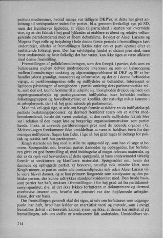 partiets medlemmer, hvoraf mange var tidligere DKP”er, at dette har givet an-
ledning til stridspunkter inden for partiet, b1.a. gennem forskelligt syn på SD,
men det fremhæves ligeledes, at viljen til partienhed i starten var overmåde
stor, og at det faktisk i høj grad lykkedes at etablere et åbent og relativt velfun-
gerende partidemokrati med et åbent debatklima. Bevidst er Aksel Larsens og
Mogens Fogs rolle og betydning i hele denne første periode i fremstillingen kørt
underdrejet, således at fremstillingen faktisk taler om et parti opstået efter et
omfattende folkeligt pres. Der har selvfølgelig fundet et sådant pres sted, men
hvor omfattende og hvor folkeligt det har været, kan ikke siges at være afklaret
med denne fremstilling.
Fremstillingen af politikformuleringen, som den foregik i partiet, dels som en
balancegang mellem delvist modstridende interesser og som en balancegang
mellem formuleringer omkring og afgræsningsproblemer til DKP og SF er be-
handlet yderst grundigt, nuanceret og informativt, og det er i denne forbindelse
vigtigt, at partiforeningernes rolle og indflydelse er behandlet. Interessant er
ligeledes påvisningen af uenigheden i partiet omkring dets parlamentariske rol-
le, som den evt. kunne komme til at udspille sig. Uenigheden drejede sig både om
regeringssamarbejde og partiorganernes indflydelse, især forholdet mellem
folketingsgruppen og hovedbestyrelse; en konflikt, der naturligt måtte komme i
et arbejderparti, der i så høj grad satsede på parlamentet.
Man må vel også sige, at selv om Kragh formår at skildre en vis indflydelse på
partiets beslutningsprocesser, og dermed fremfører tesen om et stærkt med-
lemsdemokrati, havde det været ønskeligt, at den reelle indflydelse faktisk blev
sat i relation til den meget løse og borgerlige organisationsstruktur, som partiet
havde. F.eks. at anvende partiforeningers pres mod de ledende organer i G.
Moltved-sagen forekommer ikke umiddelbart at være et holdbart bevis for den
meniges indflydelse. Sagen kan f.eks. i lige så høj grad tages til indtægt for poli-
tisk og taktisk tæft hos partitoppen.
Kragh startede sin bog med at stille tre spørgsmål op, som han vil søge at be-
svare. Spørgsmålet om, hvordan partiet dannedes og opbyggedes, har forfatte-
ren givet en god fremstilling af, med inddragelse af meget relevant materiale, og
det er da også ved besvarelsen af dette spørgsmål,at hans analysemodel virkelig
formår at strukturere og klarificere materialet. Spørgsmålet om, hvem der
dannede og opbyggede partiet, er besvaret, naturligt nok, mindre klart, men
Kragh mener, at partiet under alle omstændigheder selv uden Aksel Larsen vil-
le være blevet dannet, og at han primært fungerede som katalysator og den po-
litiske person, der kunne udtrykkes standpunktsidentitet med. Den brede basis,
som partiet har haft, anskues i fremstillingen i for høj grad ud fra partidannel-
sessynspunktet, dvs. at det ikke lykkes forfatteren at dokumentere og dermed
overbevise læseren om, hvorfor det primært var den højtlønnede arbejder-
klasse, der var basis. .
Om fremstillingen generelt skal det siges, at selv om forfatteren som udgangs-
punkt har haft, hvad han kalder en marxistisk teori og metode,_som i øvrigt
fremstilles delvist i et teoretisk kapitel, synes jeg ikke, at denne har smittet af på
fremstillingen, selv om stoffet er struktureret lidt anderledes. Umiddelbart vir-
214
 