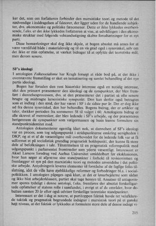 ker det, som om forfatteren forbinder den marxistiske teori og metode til det
nødvendige i inddragelsen af faktorer, der ligger uden for de handlende subjek-
ter, dvs. økonomiske og politiske fænomener. Dette er ikke lykkedes overbevi-
sende, f.eks. er det ikke lykkedes forfatteren at vise, at udviklingen i den økono-
miske struktur med følgende velstandsstigning skabte forudsætninger for et nyt
parti.
'
Disse bemærkninger skal dog ikke skjule, at bogen absolut må anses for at
være værdifuld både i materialevalg og til en vis grad også i synsvinkel, selv om
det ikke er min opfattelse, at værket bidrager tilat opfylde det teoretiske mål,
men derom senere.
SF,s ideologi
I antologien Folkesocialisme har Kragh forsøgt at råde bod på, at der ikke i
ovennævnte fremstilling er sket en tematisering og samlet behandling af det nye
partis ideologi.
Bogen har foruden den rent historiske interesse også en nutidig interesse,
idet den primært præsenterer den ideologi og de synspunkter, der blev frem-
ført i dannelsesprocessen, dvs. at den præsenterer det i partiet så ofte senere
brugte og misbrugte larsenistiske synspunkt. Den kan derfor også betragtes
som et indlæg i den strid, der har været i SF i de sidste par år. Det er dog ikke
ud fra denne synsvinkel, den her behandles. Bogens bidrag, der er artikler og
taler, dækker perioden fra sommeren 58 til valget i 60. Antologiens bidrag er
alle skrevet af mennesker, der blev ledende i SFs arbejde, og der præsenteres
herigennem de synspunkter som vælgermassen og basis kunne formulere sin
standpunktsidentitet med.
Antologien dokumenterer egentlig klart nok, at dannelsen af SF”s ideologi
var en proces, som tog udgangspunkt i stridspunkterne omkring uenigheden i
DKP, og at et af de væsentligste mål overhovedet for de ledende folk var at få
udformet et på socialistisk grundlag pragmatisk holdepunkt, der kunne få store
dele af befolkningen i tale. Tilnærmelsen til en pragmatisk reformpolitik med
udgangspunkt i parlamentet fremtræder som yderst væsentligt. Interessant er
Aksel Larsens foredrag ved Aarhus Universitet umiddelbart før eksklusionen,
hvor han søger at afgrænse sine standpunkter i forhold til revisionismen og
fremlægger sit syn på den marxistiske teori og metodes anvendelse i det politi-
ske arbejde. Antydningsvis leveres elementer til forståelse af de faglige folks til-
slutning,idet de ville have øjeblikkeligereformer og forbedringer bl.a. i social-
politikken. I antologien påpeges også klart, at det er lønarbejderne som sådan
og ikke blot arbejderklassen, partiet skal tage hensyn til. Ansatser til antagonis-
mer spores tydeligt i denne antologi, feks. fremføres der absolut forskelligar-
tede opfattelser af statens rolle i samfundet, i øvrigt et af de områder, hvor de-
batten næsten 20 år efter også udviser forskellige teoretiske standpunkter.
Interessant er det i dag at notere, at partitoppen faktisk havde ret velafklare-
de taktisk og pragmatisk begrundede indsigter i marxistisk teori på et ganske
højt niveau, at det faktisk er lykkedes at formulere store dele af denne indsigt vi-
215
 