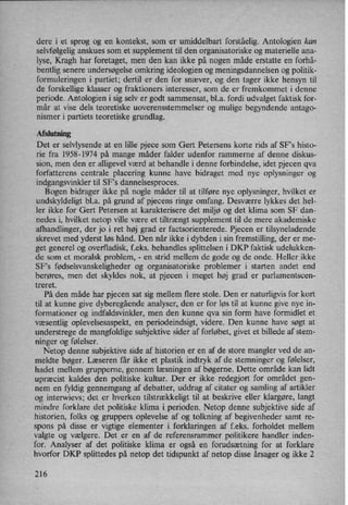 dere i et sprog og en kontekst, som er umiddelbart forståelig. Antologien kan
selvfølgeliganskues som et supplement til den organisatoriske og materielle ana-
lyse, Kragh har foretaget, men den kan ikke på nogen måde erstatte en forhå-
bentlig senere undersøgelse omkring ideologien og meningsdannelsen og politik-
formuleringen i partiet; dertil er den for snæver, og den tager ikke hensyn til
de forskellige klasser og fraktioners interesser, som de er fremkommet i denne
periode. Antologien i sig selv er godt sammensat, bl.a. fordi udvalget faktisk for-
mår at vise dels teoretiske uoverensstemmelser og mulige begyndende antago-
nismer i partiets teoretiske grundlag.
Afslutning
Det er selvlysende at en lille pjece som Gert Petersens korte rids af SF”s histo-
rie fra 1958-1974 på mange måder falder udenfor rammerne af denne diskus-
sion, men den er alligevel værd at behandle i denne forbindelse, idet pjecen qva
forfatterens centrale placering kunne have bidraget med nye oplysninger og
indgangsvinkler til SFs dannelsesproces.
Bogen bidrager ikke på nogle måder til at tilføre nye oplysninger, hvilket er
undskyldeligt bl.a. på grund af pjecens ringe omfang. Desværre lykkes det hel-
ler ikke for Gert Petersen at karakterisere det miljø og det klima som SF dan-
nedes i, hvilket netop ville være et tiltrængtsupplement til de mere akademiske
afhandlinger, der jo i ret høj grad er factsorienterede. Pjecen er tilsyneladende
skrevet med yderst løs hånd. Den når ikke i dybden i sin fremstilling, der er me-
get generel og overfladisk, f.eks. behandles splittelsen i DKP faktisk udelukken-
de som et moralsk problem, -
en strid mellem de gode og de onde. Heller ikke
SF's fødselsvanskeligheder og organisatoriske problemer i starten andet end
berøres, men det skyldes nok, at pjecen i meget høj grad er parlamentscen-
treret.
På den måde har pjecen sat sig mellem flere stole. Den er naturligvis for kort
til at kunne give dyberegående analyser, den er for løs til at kunne give nye in-
formationer og indfaldsvinkler, men den kunne qva sin form have formidlet et
væsentlig oplevelsesaspekt, en periodeindsigt, videre. Den kunne have søgt at
understrege de mangfoldige subjektive sider af forløbet, givet et billede af stem-
ninger og følelser.
Netop denne subjektive side af historien er en af de store mangler ved de an-
meldte bøger. Læseren får ikke et plastik indtryk af de stemninger og følelser,
hadet mellem grupperne, gennem læsningen af bøgerne. Dette område kan lidt
upræcist kaldes den politiske kultur. Der er ikke redegjort for området gen-
nem en fyldig gennemgang af debatter, uddrag af citater og samling af artikler
og interwievs; det er hverken tilstrækkeligt til at beskrive eller klargøre, langt
mindre forklare det politiske klima i, perioden. Netop denne subjektive side af
historien, folks og gruppers oplevelse af og tolkning af begivenheder samt re-
spons på disse er vigtige elementer i forklaringen af f.eks. forholdet mellem
valgte og vælgere. Det er en af de referensrammer politikere handler inden-
for. Analyser af det politiske klima er også en forudsætning for at forklare
hvorfor DKP splittedes på netop det tidspunkt af netop disse årsagerog ikke 2
216
 