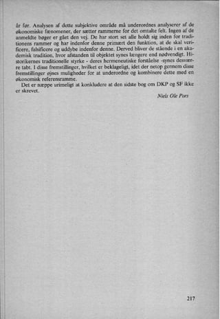 år før. Analysen af dette subjektive område må underordnes analyserer af de
økonomiske fænomener, der sætter rammerne for det omtalte felt. Ingen af de
anmeldte bøger er gået den vej. De har stort set alle holdt sig inden for tradi-
tionens rammer og har indenfor denne primært den funktion, at de skal veri-
ficere, falsiñcere og uddybe indenfor denne. Derved bliver de stående i en aka-
demisk tradition, hvor afstanden til objektet synes længere end nødvendigt. Hi-
storikernes traditionelle styrke -
deres hermeneutiske forståelse -synes desvær-
re tabt. I disse fremstillinger, hvilket er beklageligt, idet der netop gennem disse
fremstillinger øjnes muligheder for at underordne og kombinere dette med en
økonomisk referensramme.
Det er næppe urimeligt at konkludere at den sidste bog om DKP og SF ikke
er skrevet.
Niels Ole Pors
217
 
