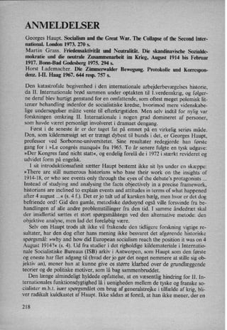 ANMELDELSER
Georges Haupt. Socialism and the Great War. The Collapse of the Second Inter-
national. London 1973. 270 5.
Martin Grass. Friedensaktivität und Neutralität. Die skandinavische Sozialde-
mokratie und die neutrale Zusammenarbeit im Krieg, August 1914 bis Februar
1917. Bonn-Bad Godesberg 1975. 294 s.
Horst Lademacher. Die Zimmerwalder Bewegung. Protokolle und Korrespon-
denz. I-H. Haag 1967. 644 resp. 757 5.
Den katastrofale begivenhed i den internationale arbejderbevægelses historie,
da II. Internationale brød sammen under optakten til l.verdenskrig, og følger-
ne deraf blev hurtigt genstand for en omfattende, som oftest meget polemisk lit-
terær behandling indenfor de socialistiske kredse, hvorimod mere videnskabe-
lige undersøgelser måtte vente til efterkrigstiden. Men selv indtil for nylig var
forskningen omkring II. Internationale i nogen grad domineret af personer,
som havde været personligt involveret i dramaet dengang.
Først i de seneste år er der taget fat på emnet på en virkelig seriøs måde.
Den, som kildemæssigt set er trængt dybest til bunds i det, er Georges Haupt,
professor ved Sorbonne-universitetet. Sine resultater redegjorde han første
gang for i »Le congre's manqué« fra 1965. To år senere fulgte en tysk udgave:
»Der Kongres fand nicht statt«, og endelig forelå de i 1972 i stærkt revideret og
udvidet form på engelsk.
I sit introduktionsafsnit sætter Haupt bestemt ikke sit lys under en
skæppe:
»There are still numerous historians who base their work on the insights of
1914-18, or who see events only through the eyes of the debate”s protagonists
Instead of studying and analysing the facts objectiver in a precise framework,
historians are inclined to explain events and attitudes in terms of what happened
after 4 august ...« (s. 4 f.). Det er jo talt ud af karsken bælg, men hvor er det dog
befriende 0rd! Gid den gamle, metodiske dødssynd også ville forsvinde fra be-
handlingen af alle andre problemstillinger fra den tid. I samme åndedræt skal
der imidlertid sættes et stort spørgsmålstegn ved den alternative metode: den
objektive analyse, men lad det foreløbig være.
Selv om Haupt trods alt ikke vil frakende den tidligere forskning vigtige re-
sultater, har den dog efter hans mening ikke besvaret det afgørende historiske
spørgsmål: »why and how did European socialism reach the position it was on 4
August 1914?« (s. 4). Ud fra studier i det righoldige kildemateriale i Internatio-
nale Socialistiske Bureaus (ISB) arkiv i Antwerpen, som Haupt som den første
og eneste har fået adgang til (hvad der jo gør det noget nemmere at stille sig ob-
jektiv an), mener han at kunne give os større klarhed over de grundlæggende
teorier og de politiske motiver, som lå bag sammenbruddet.
Den længe almindeligt hyldede opfattelse, at en væsentlig hindring for II. In-
ternationales funktionsdygtighed lå i uenigheden mellem de tyske og franske s0-
cialister m.h.t. især spørgsmålet om brug af generalstrejke i tilfælde af krig, bli-
ver radikalt kuldkastet af Haupt. Ikke sådan at forstå, at han ikke mener, der en
218
 