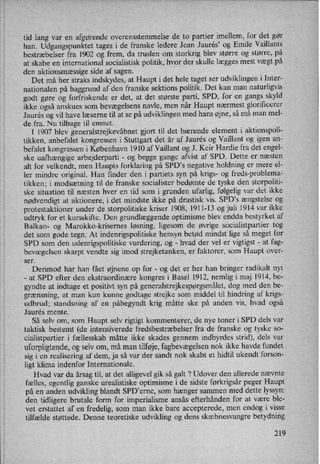 tid lang var en afgørende overensstemmelse de to partier imellem, for det gør
han. Udgangspunktet tages i de franske ledere Jean Jaurés” og Emile Vaillants
bestræbelser fra 1902 og frem, da truslen om storkrig blev større og større, på
at skabe en international socialistisk politik, hvor der skulle lægges mest vægt på
den aktionsmæssige side af sagen.
Det må her straks indskydes, at Haupt i det hele taget ser udviklingen i Inter-
nationalen på baggrund af den franske sektions politik. Det kan man naturligvis
godt gøre og forfriskende er det, at det største parti, SPD, for en gangs skyld
ikke også anskues som bevægelsens navle, men når Haupt nærmest glorificerer
J aurés og vil have læserne til at se på udviklingen med hans øjne, så må man mel-
de fra. Nu tilbage til emnet.
I 1907 blev generalstrejkevåbnetgjort til det bærende element i aktionspoli-
tikken, anbefalet kongressen i Stuttgart det år af Jaurés og Vaillant og igen an-
befalet kongressen i København 1910 af Vaillant og J. Keir Hardie fra det engel-
ske uafhængige arbejderparti -
og begge gange afvist af SPD. Dette er næsten
alt for velkendt, men Haupts forklaring på SPD”s negative holdning er mere el-
ler mindre original. Han finder den i partiets syn på krigs- og freds-problema-
tikken; i modsætning til de franske socialister bedømte de tyske den storpoliti-
ske situation til næsten hver en tid som i grunden ufarlig, følgelig var det ikke
nødvendigt at aktionere, i det mindste ikke på drastisk vis. SPD”s ængstelse og
protestaktioner under de storpolitiske kriser 1908, 1911-13 og juli 1914 var ikke
udtryk for et kursskifte. Den grundlæggende optimisme blev endda bestyrket af
Balkan- og Marokko-krisernes løsning, ligesom de øvrige socialistpartier tog
det som gode tegn. At indenrigspolitiske hensyn betød mindst lige så meget for
SPD som den udenrigspolitiske vurdering, og
-
hvad der vel er vigtigst -
at fag-
bevægelsen skarpt vendte sig imod strejketanken, er faktorer, som Haupt over-
ser.
Derimod har han fået øjnene op for -
og det er her han bringer radikalt nyt
-
at SPD efter den ekstraordinære kongres i Basel 1912, nemlig i maj 1914, be-
gyndte at indtage et positivt syn på generalstrejkespørgsmålet,dog med den be-
grænsning, at man kun kunne godtage strejke som middel til hindring af krigs-
udbrud; standsning af en påbegyndt krig måtte ske på anden vis, hvad også
Jaurés mente.
Så selv om, som Haupt selv rigtigt kommenterer, de nye toner i SPD dels var
taktisk bestemt (de intensiverede fredsbestræbelserfra de franske og tyske so-
cialistpartier i fællesskab måtte ikke skades gennem indbyrdes strid), dels var
uforpligtende,og selv om, må man tilføje,fagbevægelsennok ikke havde fundet
sig i en realisering af dem, ja så var der sandt nok skabt et hidtil ukendt forson-
ligt klima indenfor Internationale.
Hvad var da årsag til, at det alligevel gik så galt ? Udover den allerede nævnte
fælles, egentlig ganske urealistiske optimisme i de sidste førkrigsår peger Haupt
på en anden udvikling blandt SPD”erne, som hænger sammen med dette lyssyn:
den tidligere brutale form for imperialisme ansås efterhånden for at være ble-
vet erstattet af en fredelig, som man ikke bare accepterede, men endog i visse
tilfælde støttede. Denne teoretiske udvikling og dens skæbnesvangre betydning
219
 