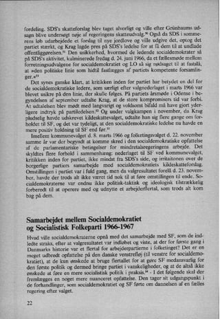 fordeling. SDS,s skatteforslag blev taget alvorligt og ville efter Grünbaums ud-
sagn blive undersøgt nøje af regeringens skatteudvalg.50 Også da SDS i somme-
rens løb udarbejdede et forslag til nye jordlove og ville udgive det, optog det
partiet stærkt, og Krag lagde pres på SDS,s ledelse for at få dem til at undlade
offentliggørelsenf1 Den usikkerhed, hvormed de ledende socialdemokrater så
på SDS”s aktivitet, kulminerede fredag d. 24. juni 1966, da et fællesmøde mellem
forretningsudvalgene for socialdemokratiet og LO så sig nødsaget til at fastslå,
at »den politiske linie som hidtil fastlægges af partiets kompetente forsamlin-
ger.«51
Det synes ganske klart, at kritikken inden for partiet har betydet en del for
de socialdemokratiske ledere, som særligt efter valgnederlaget i marts 1966 var
blevet usikre på den linie, der skulle følges. På partiets årsmøde i Odense i be-
gyndelsen af september udtalte Krag, at de store kompromisers tid var forbi.
At udtalelsen blev mødt med langvarigt og voldsomt bifald må have gjort yder-
ligere indtryk på partiledelsenf2 Og under valgkampen i november, da Krag
pludselig havde udskrevet kildeskattevalget, udtalte han sig flere gange om for-
holdet til SF, og det var tydeligt, at den socialdemokratiske ledelse nu havde en
mere positiv holdning til SF end før.53 _
Imellem kommunevalget d. 8. marts 1966 og folketingsvalget d. 22. november
samme år var der begyndt at komme skred i den socialdemokratiske opfattelse
af de parlamentariske betingelser for mindretalsregeringens arbejde. Det
skyldtes flere forhold i sammenhæng: nederlaget til SF ved kommunevalget,
kritikken inden for partiet, ikke mindst fra SDS's side, og irritaitonen over de
borgerlige partiers samarbejde mod socialdemokratiets kildeskatteforslag.
Omstillingen i partiet var i fuld gang, men da valgresultatet forelå d. 23. novem-
ber, havde der trods alt ikke været tid nok til at føre omstillingen til ende. So-
cialdemokraterne var endnu ikke politisk-taktisk og ideologisk tilstrækkelig
forberedt til at operere med og udnytte et arbejdertlertal, som trods alt kom
bag på dem.
Samarbejdet mellem Socialdemokratiet
0g Socialistisk Folkeparti 1966-1967
Hvad ville socialdemokraterne opnå med det samarbejde med SF, som de ind-
ledte straks, efter at valgresultatet var indløbet og viste, at der for første gang i
Danmarks historie var et flertal for arbejderpartierne i folketinget? Det er en
meget udbredt opfattelse på den danske venstrefløj(til venstre for socialdemo-
kratiet), at de kun ønskede at bruge flertallet for at gøre SF medansvarlig for
den første politik og dermed bringe partiet i vanskeligheder, og at de altså ikke
ønskede at føre en mere socialistisk politik i praksis.54-
I det følgende skal der
fremlægges en, noget mere nuanceret opfattelse. Den tager sit udgangspunkt i
de forhandlinger, som socialdemokratiet og SF førte om dannelsen af en fælles
regering efter valget.
22
 