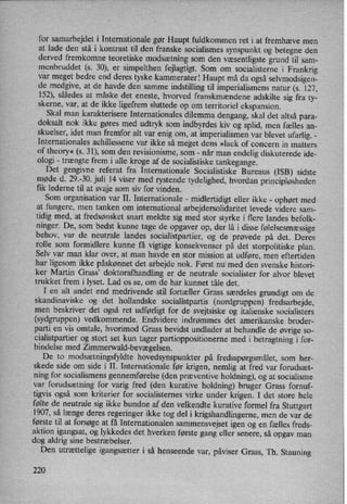 for samarbejdet i Internationale gør Haupt fuldkommen ret i at fremhæve men
at lade den stå i kontrast til den franske socialismes synspunkt og betegne den
derved fremkomne teoretiske modsætningsom den væsentligstegrund til sam-
menbruddet (s. 30), er simpelthen fejlagtigt. Som om socialisterne i Frankrig
var meget bedre end deres tyske kammerater! Haupt må da også selvmodsigen-
de medgive, at de havde den samme
indstilling til imperialismens natur (s. 127,
152), således at måske det eneste, hvorved franskmændene adskilte sig fra ty-
skerne, var, at de ikke ligefrem sluttede op om territoriel ekspansion.
Skal man karakterisere Internationales dilemma dengang, skal det altså para-
doksalt nok ikke gøres med udtryk som indbyrdes kiv og splid, men fælles an-
skuelser, idet man fremfor alt var enig om, at imperialismen var blevet ufarlig. -
Internationales achillessene var ikke så meget dens »lack of concern in matters
of theory« (s. 31), som den revisionisme, som -
når man endelig diskuterede ide-
ologi -
trængte frem i alle kroge af de socialistiske tankegange.
Det gengivne referat fra Internationale Socialistiske Bureaus (ISB) sidste
møde d. 29.-30. juli 14 viser med rystende tydelighed, hvordan principløsheden
fik lederne til at svaje som siv for vinden.
Som organisation var II. Internationale -
midlertidigt eller ikke -
ophørt med
at fungere, men tanken om international arbejdersolidaritet levede-videre sam-
tidig med, at fredsønsket snart meldte sig med stor styrke i flere landes befolk-
ninger. De, som bedst kunne tage de opgaver op, der lå i disse følelsesmæssige
behov, var de neutrale landes socialistpartier, og de prøvede på det. Deres
rolle som formidlere kunne få vigtige konsekvenser på det storpolitiske plan.
Selv var man klar over, at .man havde en stor mission at udføre, men eftertiden
har ligesom ikke påskønnet det arbejde nok. Først nu, med den svenske histori-
ker Martin Grass, doktorafhandling er de neutrale socialister for alvor blevet
trukket frem i lyset. Lad os se, om de har kunnet tåle det.
I en alt andet end medrivende stil fortæller Grass særdeles grundigt om de
skandinaviske og det hollandske socialistpartis (nordgruppen) fredsarbejde,
men beskriver det også ret udførligt for de svejtsiske og italienske socialisters
(sydgruppen) vedkommende. Endvidere indrømmes det amerikanske broder-
parti en vis omtale, hvorimod Grass bevidst undlader at behandle de øvrige so-
cialistpartier og stort set kun tager partioppositionerne med i betragtning i for-
bindelse med Zimmerwald-bevægelsen.
De to modsætningsfyldte hovedsynspunkter på fredsspørgsmålet,som her-
skede side om side i II. Internationale før krigen, nemlig at fred var forudsæt-
ning for socialismens gennemførelse (den præventive holdning), og at socialisme
var forudsætning for varig fred (den kurative holdning) bruger Grass fornuf-
tigvis også som kriterier for socialisternes virke under krigen. I det store hele
følte de neutrale sig ikke bundne af den velkendte kurative formel fra Stuttgart
1907, så længe deres regeringer ikke tog del i krigshandlingerne, men de var de
første til at forsøge at få Internationalen sammensvejset igen og en fælles freds-
aktion igangsat, og lykkedes det hverken første gang eller senere, så opgav man
dog aldrig sine bestræbelser.
Den utrættelige igangsætter i så henseende var, påviser Grass, Th. Stauning
220
 