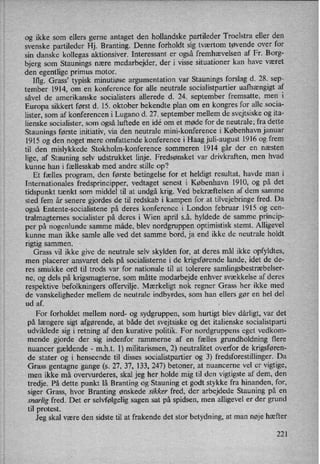 og ikke som ellers gerne antaget den hollandske partileder Troelstra eller den
svenske partileder Hj. Branting. Denne forholdt sig tværtom tøvende over for
sin danske kollegas aktionsiver. Interessant er også fremhævelsen af Fr. Borg-
bjerg som Staunings nære medarbejder, der i visse situationer kan have været
den egentlige primus motor.
Iflg. Grass” typisk minutiøse argumentation var Staunings forslag d. 28. sep-
tember 1914, om en konference for alle neutrale socialistpartier uafhængigt af
såvel de amerikanske socialisters allerede d. 24. september fremsatte, men i
Europa sikkert først d. 15. oktober bekendte plan om en kongres for alle socia-
lister, som af konferencen i Lugano d. 27. september mellem de svejtsiske og ita-
lienske socialister, som også luftede en idé om et møde for de neutrale; fra dette
Staunings første initiativ, via den neutrale mini-konference i København januar
1915 og den noget mere omfattende konference i Haag juli-august 1916 og frem
til den mislykkede Stokholm-konference sommeren 1914 går der en næsten
lige, af Stauning selv udstrukket linje. Fredsønsket var drivkraften, men hvad
kunne han i fællesskab med andre stille op?
Et fælles program, den første betingelse for et heldigt resultat, havde man i
Internationales fredsprincipper, vedtaget senest i København 1910, og på det
tidspunkt tænkt som middel til at undgå krig. Ved bekræftelsen af dem samme
sted fem år senere gjordes de til redskab i kampen for at tilvejebringe fred. Da
også Entente-socialistene på deres konference i London februar 1915 og cen-
tralmagtemes socialister på deres i Wien april s.å. hyldede de samme princip-
per på nogenlunde samme måde, blev nordgruppen optimistisk stemt. Alligevel
kunne man ikke samle alle ved det samme bord, ja end ikke de neutrale holdt
rigtig sammen.
Grass vil ikke give de neutral-e selv skylden for, at deres må] ikke opfyldtes,
men placerer ansvaret dels på socialisterne i de krigsførende lande, idet de de-
res smukke ord til trods var for nationale til at tolerere samlingsbestræbelser-
ne, og dels på krigsmagterne, som måtte modarbejde enhver svækkelse af deres
respektive befolkningers offervilje. Mærkeligt nok regner Grass her ikke med
de vanskeligheder mellem de neutrale indbyrdes, som han ellers gør en hel del
ud af. ,
For forholdet mellem nord- og sydgruppen, som hurtigt blev dårligt, var det
på længere sigt afgørende, at både det svejtsiske og det italienske socialistparti
udviklede sig i retning af den kurative politik. For nordgmppens eget vedkom-
mende gjorde der sig indenfor rammerne af en fælles grundholdning flere
nuancer gældende-
m.h.t. l) militarismen, 2) neutralitet overfor de krigsføren-
de stater og i henseende til disses socialistpartier og 3) fredsforestillinger. Da
Grass gentagne gange (s. 27, 37, 133, 247) betoner, at nuancerne vel er vigtige,
men ikke må Overvurderes, skal jeg her holde mig til den vigtigste af dem, den
tredje. På dette punkt lå Branting og Stauning et godt stykke fra hinanden, for,
siger Grass, hvor Branting ønskede sikker fred, der arbejdede Stauning på en
snarlig fred. Det er selvfølgelig sagen sat på spidsen, men alligevel er der grund
til protest.
Jeg skal være den sidste til at frakende det stor betydning, at man nøje hæfter
221
 