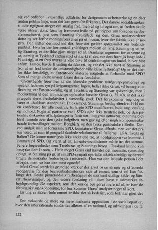 sig ved ordlyden i Væsentligeudtalelser for derigennem at bemærke sig en eller
anden politisk linje, men det kan gøres for firkantet. Det danske socialdemokra-
ti talte rigtignok meget om snarlig fred, men af og til også om, at freden skulle
være sikker, d.v.s. først og fremmest hvile på princippet om folkenes selvbe-
stemmelsesret, just som
Branting forestillede sig den. Grass undervurderer
dette og ser derfor meningsforskellen på et niveau, hvor der faktisk ikke er no-
gen. Den sætter derimod ind dér, hvor det gælder spørgsmålet om fredstids-
punktet. Hvorfor der her opstod gnidninger mellem en ivrig Stauning og en ro-
lig Branting, er der ikke gjort meget ud af. Brantings argument for at vente og
se, nemlig at Tyskland endnu stod så stærkt (feks. var dets hære jo langt inde i
Frankrig), at en fred uvægelig ville blive til centralmagternes fordel, bliver blot
anført. Jamen, havde Branting da ikke ret, og var det ikke naivt af Stauning at
tro, at en fred under de omstændigheder ville blive retfærdig? Og er det der-
for ikke forståeligt, at Entente-socialisterne nægtede at forhandle med SPD?
Som så mange andre savner Grass denne forståelse.
Ovenstående fører hen til det klassiske problem: nordgruppepartiernes og
specielt ledernes syn på krigsmagterne. Ingen, heller ikke Grass, vil benægte, at
Branting var
Entente-venlig, og at Troelstra og Stauning var
tyskvenlige, men i
modsætning til den almindelige opfattelse hævder Grass (s. 35, 40), at det ikke
prægede deres fredsaktivitet i væsentlig grad. Det forekommer mig dog at
være et uholdbart standpunkt. Et eksempel: Staunings forslag efteråret 1914 om
en konference for alle neutrale forlangte SPD modificeret, både ang. omfang
og indhold. Nogle af partierne var i SPD,s øjne ikke neutrale nok, og den på-
tænkte diskussion af krigsårsagernefandt det i høj grad uønskelig. Stauning blev
først rasende over den tyske indgriben, men gav sig efter nogle kompromisska-
bende forhandlinger mellem Borgbjerg og den tyske partiledelse i Berlin. Der-
ved undgik man at fornærme SPD, konstaterer Grass tilfreds, men var det pri-
sen Værd, at man til gengæld skadede relationerne til fællerne i USA, Svejts og
Italien? De kunne naturligvis ikke andet end tro, at nordgruppen var kommet i
lommen på SPD. Og Værst af alt: Entente-socialisterne måtte tro det samme.
Senere begivenheder som Troelstras og Staunings besøg i Tyskland kunne kun
bestyrke dem i troen. -
Hvor meget Grass end hævder det modsatte, synes dog
oplagt, at Stauning på gr. af sin SPD-sympati optrådte taktisk uheldigt og derved
bragte de neutrales fredsarbejde i miskredit. Han var den ledende person i det
arbejde, men var han den mest egnede?
Med Grass” særdeles grundige værk er der givet os en så nøje og så korrekt
redegørelse for den begivenhedshistoriske side af emnet, som vi vel kan for-
lange det. Denne pionérindsats retfærdiggørde nærmest utallige kilde- og litte-
raturhenvisninger, og den videre forskning vil i dem have et udmærket ar-
bejdsgrundlag. De aspekter, som der kan og bør gøres mere ud af, er især de
ideologiske og økonomiske, for her kommer Grass” analyser noget til kort.
En ting er sikker: hele emnet er ikke slet så kedeligt, som forf. har gjort det
til!
Den voksende og mere og mere markante opposition i de socialistpartier,
hvor den internationale solidaritet afløstes af en national, og udviklingen i de få
222
 