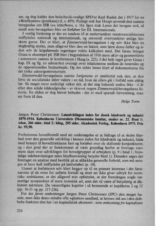 ser, og dog kaldte den bolschevik-venlige SPD'er Karl Radek det i 1917 for en
»Briefkasten« (postkasse) (I, s. 459). Pudsigt nok har Haupt anvendt den samme
betegnelse om ISB (»a letterbox«, s. 16). Igen trak Lenin det længste strå, så
sandt som bevægelsen blev en forløber for III. Internationale.
I vestlig forskning er der en tendens til at undervurdere venstresocialisternes'
indflydelse nationalt og internationalt, og omvendt overvurderer østlige for-
skere gerne. Det er klart, at Zimmerwald-bevægelseni sig selv ikke blev en
slagkraftig styrke, men alligevel blev den en faktor, som først deres fæller og si-
den selv de krigsførende regeringer måtte kalkulere med. Det første bringer
Grass et eksempel på: ISB blev i begyndelsen af 1916 mere aktiv og gennemførte
i sommeren samme år konferencen i Haag (s. 225). I det hele taget giver Grass i
kap. IX og flg. en udmærket oversigt over relationerne mellem de neutrales og
de oppositionelles fredsarbejde. Og det sidste læses klart af dokumenterne fra
det tyske udenrigsministerium.
Zimmerwald-bevægelsensstørste fortjeneste er imidlertid nok den, at den
førte de socialistiske idéer videre i en tid, hvor de ellers gik i forfald som aldrig
før. Så meget mere underligt virker det, at der mig bekendt endnu ikke -
ti år
efter den solide kildeudgivelse -
er skrevet nogen Zimmerwald-bevægelsenshi-
storie. En sådan er dog blevet bebudet -
det er med spændt forventning, man
ser frem til den.
Helge Torm
Jørgen Peter Christensen: Lønudviklingeninden for dansk håndværk og industri
1870-1914. Københavns Universitets Økonomiske Institut, studier nr. 22. Bind 1:
tekst, 266 sider, bind 2: bilag, 285 sider. Akademisk Forlag, København 1975. Pris
kr. 95,90.
Forfatterens hovedformål med sin undersøgelse er at bidrage til at skabe klar-
hed over den generelle udvikling i lønnen inden for håndværk og industri, både
med hensyn til hovedtrækkene heri og forløbet over de skiftende konjunkturer,
og i den grad der er forekommet at være grundlag herfor at foretage nær-
mere skøn over udviklingen for hovedgrupper af arbejdere (p. 9 i bind 1; frem-
tidige sidehenvisninger uden bindhenvisning betyder bind 1). Desuden søges der
foretaget en analyse med henblik på at afdække generelle forhold, som må anta-
ges at have haft indflydelse på lønforløbet (p. 10).
Uanset at forfatteren selv klart lægger op til en primær interesse i det først-
nævnte af de oven for anførte formål og stort set ikke giver udtryk for teore-
tiske ambitioner, er det alligevel min opfattelse, at der fremdrages nogle væ-
sentlige synspunkter af mere teoretisk art, som det vil være af betydning at dis-
kutere nærmere. De væsentligste kapitler i så henseende er kapitlerne 2 og 12
(pp. 16-21 og pp. 217-236).
For det første understreger Jørgen Peter Christensen (JPC) den meget ba-
nale, men ikke desto mindre ofte »glemte«sandhed, at lønnen må ses i den dob-
belte funktion den har i en kapitalistisk økonomi -
som omkostningfor kapitalisten
224
 