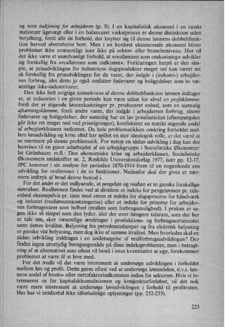 og som indtjeningfor arbejderen (p. 9). I en kapitalistisk økonomi i en tænkt
stationær ligevægt eller i en balanceret vækstproces er denne distinktion uden
betydning, fordi alle de forhold, der knytter sig til denne lønnens dobbeltfunk-
tion herved abstraheres bort. Men i en konkret eksisterende økonomi bliver
problemet ikke uvæsentligt især ikke på sektor- eller brancheniveau. Her vil
det ikke være et usædvanligt forhold, at »reallønnen som omkostning« udvikler
sig forskellig fra »reallønnen som indkomst«. Forklaringen herpå er den sim-
ple, at prisudviklingen for industriens slagsprodukter meget vel kan været ret
så forskellig fra prisudviklingen for de varer, der indgår i (industri-) arbejder-
nes forbrug, idet dette jo også omfatter fødevarer og boligydelser som to væ-
sentlige ikke-industrivarer.
Den ikke helt uvigtige konsekvens af denne dobbeltfunktion lønnen indtager
er, at industrien i en given periode kan være udsat for såvel en projitklemme,
fordi der er stigende lønomkostninger pr. produceret enhed, som “en samtidig
afsætningsklemme,fordi andre varer, der indgår i arbejdernes forbrug, såsom
fødevarer og boligydelser, der samtidig har en lav priselasticitet (efterspørgslen
går ikke ret meget ned ved prisstigninger), konfiskerer en stærkt stigende andel
af arbejderklassens indkomst. Da hele problematikken omkring forholdet mel-
lem lønudviklingog krise altid har spillet en stor ideologisk rolle, er det værd at
se nærmere på denne problematik. For netop en sådan udvikling i dag kan der
henvises til en pjece udarbejdet af en
arbejdsgruppe i Socialistiske Økonomer:
Isi Grünbaum mil.: Den økonomiske krise og arbejderklassen, Socialistiske
Økonomers småskrifter nr. 2,7Roskilde Universitetsforlag 1977, især pp. 12-17.
JPC kommer i sin analyse for perioden 1870-1914 frem til en nogenlunde ens
udvikling for reallønnen i de to funktioner. Nedenfor skal der gives et nær-
mere indtryk af hvad denne bestod i.
For det andet er det indlysende, at pengeløn og realløn er to ganske forskellige
størrelser. Reallønnen findes ved at dividere et indeks for pengelønnen pr. tids-
enhed eksempelvis pr. time med enten et indeks for slagspriserne for håndværk
og industri (reallønsomkostningerne)eller et indeks for priserne for arbejder-
nes forbrugsvarer som helhed (realløn som
forbmgsmulighed). I praksis er sa-
gen ikke så simpel som den lyder, idet der over længere tidsrum, som der her
er tale om, sker væsentlige ændringer i produktions- og forbrugssortimentet
samt dettes kvalitet. Belysning fra petroleumslamper og fra elektrisk belysning
er ganske vist belysning, men dog ikke af samme kvalitet. Men hvorledes skal en
sådan udvikling inddrages i en undersøgelse af realforbrugsudviklingen? Der
findes ingen utvetydig fremgangsmådepå disse indeksproblemer, men i betragt-
ning af at alternativet som oftest vil bestå i intet kvantitativt at sige, forekommer
problemet at være til at leve med.
For det tredie vil det være interessant at undersøge udviklingen i forholdet
mellem løn og profit. Dette gøres oftest ved at undersøge lønandelen, d.v.s. løn-
nens andel af brutto- eller nettofaktorindkomsten inden for sektoren. Hvis vi in-
teresserer os for kapitalakkumulationen og konjunkturforløbet, vil det nok
være mere interessant at undersøge lønudviklingen i forhold til profitraten.
Her har vi imidlertid ikke tilforladelige oplysninger (pp. 232-233).
225
 