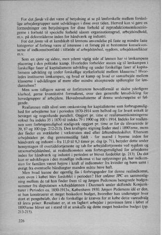 For det fjerde vil det være af betydning at se på lønforskelle mellem forskel-
lige arbejdergrupper samt udviklingen i disse over tiden. Herved kan vi gøre os
formodninger om betydningen for disse forhold af reproduktionsomkostnin-
gerne i forhold til specielle forhold såsom organisationsgrad, arbejdsindhold,
mv. på delområderne inden for håndværk og industri.
For det femte vil et kendskab til lønnens anvendelse på faste og mindre faste
kategorier af forbrug være af interesse i et forsøg på at bestemme konsekven-
I
serne af indkomstbortfald i tilfælde af arbejdsløshed, sygdom, arbejdskonflikter
m.v.
Som en sjette og sidste, men yderst vigtig side af lønnen har vi lønkampens
placering i den politiske kamp. Hvorledes forholder staten sig til lønkampen i
forskellige faser af kapitalismens udvikling og under forskellige faser af kapita-
lismens udvikling og under forskellige styrkeforhold mellem klasserne? Hvor-
ledes institueres lønkampen, og hvad er kamp og hvad er samarbejde mellem
klasserne i udviklingen af mere eller mindre akcepterede spilleregler for løn-
dannelsen?
Men som tidligere nævnt er forfatterens hovedformål at skabe yderligere
klarhed, gerne kvantitativt formuleret, over den generelle lønudvikling for
hovedgrupper af arbejdere. Hovedresultaterne af denne undersøgelse er føl-
gende.
Reallønnen målt såvel som omkostning for kapitalisterne som forbrugsmulig-
hed for arbejderne har i perioden 1870-1914 som helhed og for hvert enkelt år
bevæget sig nogenlunde parallelt. Opgjort pr. time er reallønsomkostningerne
vokset fra indeks 35 i 1870 til indeks 79 i 1900 og 100 i 1914. Indeks for realløn-
nen som forbrugsmulighed stadigvæk opgjort pr. time er for de tilsvarende år
39, 87 og 100 (pp. 212-213). Den kraftigste stigning finder sted i 1890”erne, mens
der finder en svækkelse i vækstraten sted efter århundredeskiftet. Eftersom
arbejdstiden pr. dag gennemsnitlig faldt'
-
for mænd i byerne inden for
håndværk og industri -
fra 11,0 til 9,3 timer pr. dag (p. 71), betyder dette under
hensyntagen til overtidsfortjeneste og tab for arbejdsfortjeneste ved sygdom og
sæsonarbejdsløshed,at realindkomsten som forbrugsmulighed for arbejderne
inden for håndværk og industri i perioden er blevet fordoblet (p. 213). Da det
kun er udviklingen i den mandlige indkomst vi har oplysninger på, har indkom-
sten for familien været højere i kraft af indkomster fra kvinder og børn samt i
øvrigt fra eventuelle biindtægter manden måtte have haft. .
Men hvad kunne der egentlig fås i forbrugsgoder for denne realindkomst,
som oven i købet blev fordoblet i perioden? Her anfører JPC en sammenlig-
ning mellem de tal han finder frem til og Jørgen Pedersens beregnede budget-
summer fra disputatsen »Arbejdslønneni Danmark under skiftende Konjunk-
turer i Perioden ca. 1850-1913«, København 1930. Jørgen Pedersens idé er den,
at han konstruerer et meget beskedent budget, hvorefter han undersøger hvor
stort et pengebeløb,der i de forskellige år kræves for at købe dette vareudvalg
til årets priser. Resultatet er, at en faglært arbejder i provinsen først i løbet af
1890°erne bliver sat i stand til at anskaffe sig dette meget beskedne budget (pp.
213-215).
226
 